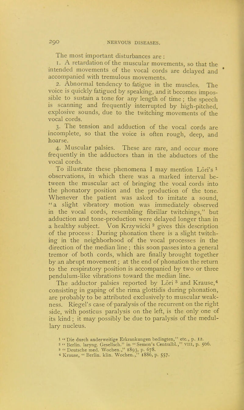 The most important disturbances are : 1. A retardation of the muscular movements, so that the intended movements of the vocal cords are delayed and * accompanied with tremulous movements. 2. Abnormal tendency to fatigue in the muscles. The voice is quickly fatigued by speaking, and it becomes impos- sible to sustain a tone for any length of time ; the speech is scanning and frequently interrupted by high-pitched, explosive sounds, due to the twitching movements of the vocal cords. 3. The tension and adduction of the vocal cords are incomplete, so that the voice is often rough, deep, and hoarse. 4. Muscular palsies. These are rare, and occur more frequently in the adductors than in the abductors of the vocal cords. To illustrate these phenomena I may mention Lori's ^ observations, in which there was a marked interval be- tween the muscular act of bringing the vocal cords into the phonatory position and the production of the tone. Whenever the patient was asked to imitate a sound, a slight vibratory motion was immediately observed in the vocal cords, resembling fibrillar twitchings, but adduction and tone-production were delayed longer than in a healthy subject. Von Krzywicki ^ gives this description of the process : During phonation there is a slight twitch- ing in the neighborhood of the vocal processes in the direction of the median line ; this soon passes into a general tremor of both cords, which are finally brought together by an abrupt movement; at the end of phonation the return to the respiratory position is accompanied by two or three pendulum-like vibrations toward the median line. The adductor palsies reported by Lori ^ and Krause,* consisting in gaping of the rima glottidis during phonation, are probably to be attributed exclusively to muscular weak- ness. Riegel's case of-paralysis of the recurrent on the right side, with posticus paralysis on the left, is the only one of its kind ; it may possibly be due to paralysis of the medul- lary nucleus. 1 Die durch anderweitige Erkrankungen bedingten, etc., p. 12. 2  Berlin, laryng. Gesellsch. in Semon's Centralbl., vni, p. 506. 3  Deutsche med. Woclien., 1893, p. 678. * Krause,  Berlin, klin. Wochen., 1886, p. 557.