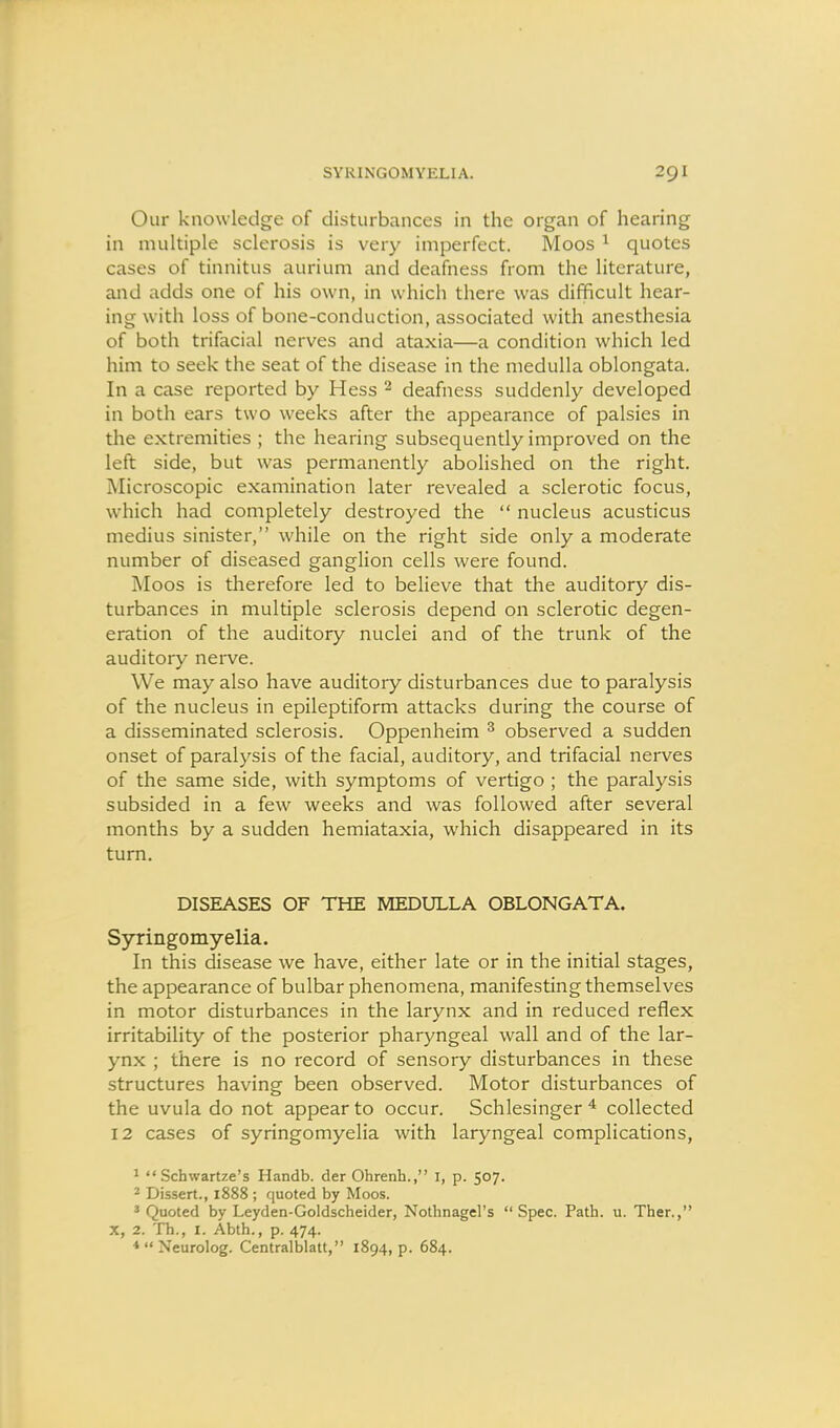 Our knowledge of disturbances in the organ of hearing in multiple sclerosis is very imperfect. Moos ^ quotes cases of tinnitus aurium and deafness from the literature, and adds one of his own, in which there was difficult hear- ing with loss of bone-conduction, associated with anesthesia of both trifacial nerves and ataxia—a condition which led him to seek the seat of the disease in the medulla oblongata. In a case reported by Hess ^ deafness suddenly developed in both ears two weeks after the appearance of palsies in the extremities ; the hearing subsequently improved on the left side, but was permanently abolished on the right. Microscopic examination later revealed a sclerotic focus, which had completely destroyed the  nucleus acusticus medius sinister, while on the right side only a moderate number of diseased ganglion cells were found. Moos is therefore led to believe that the auditory dis- turbances in multiple sclerosis depend on sclerotic degen- eration of the auditory nuclei and of the trunk of the auditory nerve. We may also have auditory disturbances due to paralysis of the nucleus in epileptiform attacks during the course of a disseminated sclerosis. Oppenheim ^ observed a sudden onset of paralysis of the facial, auditory, and trifacial nerves of the same side, with symptoms of vertigo ; the paralysis subsided in a few weeks and was followed after several months by a sudden hemiataxia, which disappeared in its turn. DISEASES OF THE MEDULLA OBLONGATA. Syringomyelia. In this disease we have, either late or in the initial stages, the appearance of bulbar phenomena, manifesting themselves in motor disturbances in the larynx and in reduced reflex irritability of the posterior pharyngeal wall and of the lar- ynx ; there is no record of sensory disturbances in these structures having been observed. Motor disturbances of the uvula do not appear to occur. Schlesinger collected 12 cases of syringomyelia with laryngeal complications, 1 Schwartze's Handb. der Ohrenh., I, p. 507. ^ Dissert., 1888 ; quoted by Moos. ' Quoted by Leyden-Goldscheider, Nothnagel's  Spec. Path. u. Ther., X, 2. Th., I. Abth., p. 474. ♦Neurolog. Centralblatt, 1894, p. 684.