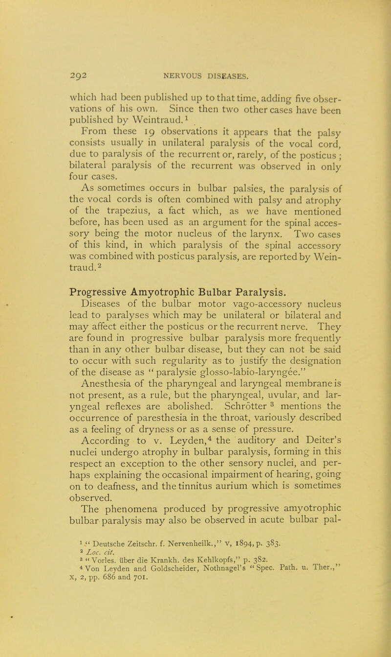 which had been published up to that time, adding five obser- vations of his own. Since then two other cases have been published by Weintraud.^ From these 19 observations it appears that the palsy consists usually in unilateral paralysis of the vocal cord, due to paralysis of the recurrent or, rarely, of the posticus ; bilateral paralysis of the recurrent was observed in only four cases. As sometimes occurs in bulbar palsies, the paralysis of the vocal cords is often combined with palsy and atrophy of the trapezius, a fact which, as we have mentioned before, has been used as an argument for the spinal acces- sory being the motor nucleus of the larynx. Two cases of this kind, in which paralysis of the spinal accessory was combined with posticus paralysis, are reported by Wein- traud.2 Progressive Amyotrophic Bulbar Paralysis. Diseases of the bulbar motor vago-accessory nucleus lead to paralyses which may be unilateral or bilateral and may affect either the posticus or the recurrent nerve. They are found in progressive bulbar paralysis more frequently than in any other bulbar disease, but they can not be said to occur with such regularity as to justify the designation of the disease as  paralysie glosso-labio-laryngee. Anesthesia of the pharyngeal and laryngeal membrane is not present, as a rule, but the pharyngeal, uvular, and lar- yngeal reflexes are abolished. Schrotter ^ mentions the occurrence of paresthesia in the throat, variously described as a feeling of dryness or as a sense of pressure. According to v. Leyden,* the auditory and Deiter's nuclei undergo atrophy in bulbar paralysis, forming in this respect an exception to the other sensory nuclei, and per- haps explaining the occasional impairment of hearing, going on to deafness, and the tinnitus aurium which is sometimes observed. The phenomena produced by progressive amyotrophic bulbar paralysis may also be observed in acute bulbar pal- 1. Deutsche Zeitschr. f. Nervenheilk., v, 1894, p. 383. ' Loc. cit. 3  Vorles. iiber die Krankh. des Kehlkopfs, p. 382. *Von Leyden and Goldscheider, Nothnagel's Spec. Path. u. Ther., X, 2, pp. 686 and 701.