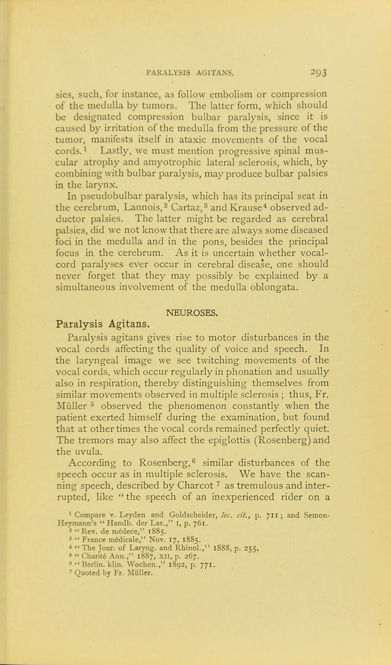 PARALYSIS AGITANS. sies, such, for instance, as follow embolism or compression of the medulla by tumors. The latter form, which should be designated compression bulbar paralysis, since it is caused by irritation of the medulla from the pressure of the tumor, manifests itself in ataxic movements of the vocal cords. ^ Lastly, we must mention progressive spinal mus- cular atrophy and amyotrophic lateral sclerosis, which, by combining with bulbar paralysis, may produce bulbar palsies in the larynx. In pseudobulbar paraly.sis, which has its principal seat in the cerebrum, Lannois,^ Cartaz,^ and Krause^ observed ad- ductor palsies. The latter might be regarded as cerebral palsies, did we not know that there are always some diseased foci in the medulla and in the pons, besides the principal focus in the cerebrum. As it is uncertain whether vocal- cord paralyses ever occur in cerebral disease, one should never forget that they may possibly be explained by a simultaneous involvement of the medulla oblongata. NEUROSES. Paralysis Agitans. Paralysis agitans gives rise to motor disturbances in the vocal cords affecting the quality of voice and speech. In the laryngeal image we see twitching movements of the vocal cords, which occur regularly in phonation and usually also in respiration, thereby distinguishing themselves from similar movements observed in multiple sclerosis ; thus, Fr. Miiller ^ observed the phenomenon constantly when the patient exerted himself during the examination, but found that at other times the vocal cords remained perfectly quiet. The tremors may also affect the epiglottis (Rosenberg) and the uvula. According to Rosenberg,'' similar disturbances of the speech occur as in multiple sclerosis. We have the scan- ning speech, described by Charcot as tremulous and inter- rupted, like  the speech of an inexperienced rider on a ' Compare v. Leyden and Goldscheider, loc. cit., p. 711 ; and Semon- Heymann's  Handb. der Lar., I, p. 761. 2  Rev. de medece, 1885. «  France medicale, Nov. 17, 1885. ♦ The Jour, of Laryng. and Rhinol., 1888, p. 255. *  Charit6 Ann., 1887, xn, p. 267. «  Berlin, klin. Wochen., 1892, p. 771. ' Quoted by Fr. Miiller.