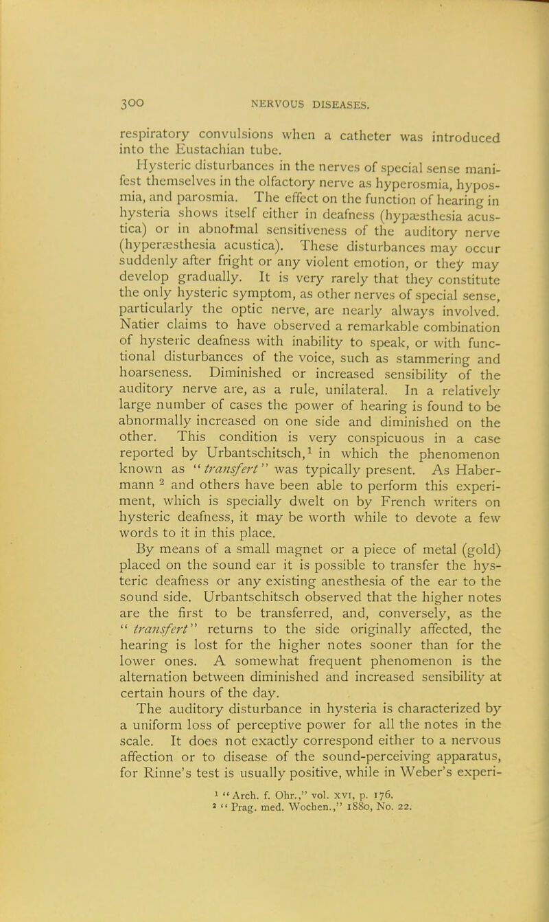 respiratory convulsions when a catheter was introduced into the Eustachian tube. Hysteric disturbances in the nerves of special sense mani- fest themselves in the olfactory nerve as hyperosmia, hypos- mia, and parosmia. The effect on the function of hearing in hysteria shows itself cither in deafness (hypa^sthesia acus- tica) or in abnofmal sensitiveness of the auditory nerve (hypera^sthesia acustica). These disturbances may occur suddenly after fright or any violent emotion, or they may develop gradually. It is very rarely that they constitute the only hysteric symptom, as other nerves of special sense, particularly the optic nerve, are nearly always involved. Natier claims to have observed a remarkable combination of hysteric deafness with inability to speak, or with func- tional disturbances of the voice, such as stammering and hoarseness. Diminished or increased sensibility of the auditory nerve are, as a rule, unilateral. In a relatively large number of cases the power of hearing is found to be abnormally increased on one side and diminished on the other. This condition is very conspicuous in a case reported by Urbantschitsch, ^ in which the phenomenon known as  transfert wdiS typically present. As Haber- mann ^ and others have been able to perform this experi- ment, which is specially dwelt on by French writers on hysteric deafness, it may be worth while to devote a few words to it in this place. By means of a small magnet or a piece of metal (gold) placed on the sound ear it is possible to transfer the hys- teric deafness or any existing anesthesia of the ear to the sound side. Urbantschitsch observed that the higher notes are the first to be transferred, and, conversely, as the  transfcrt returns to the side originally affected, the hearing is lost for the higher notes sooner than for the lower ones. A somewhat frequent phenomenon is the alternation between diminished and increased sensibility at certain hours of the day. The auditory disturbance in hysteria is characterized by a uniform loss of perceptive power for all the notes in the scale. It does not exactly correspond either to a nervous affection or to disease of the sound-perceiving apparatus, for Rinne's test is usually positive, while in Weber's experi- 1 Arch. f. Ohr., vol. XVI, p. 176. 2  Frag. med. Wochen., 18S0, No. 22.