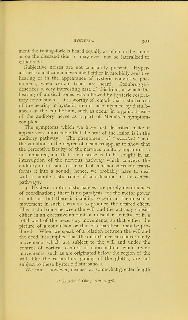 ment the tuning-fork is heard equally as often on the sound as on the diseased side, or may even not be lateralized to either side. Subjective noises are not constantly present. Hyper- sesthesia acustica manifests itself either in morbidly sensitive hearing or in the appearance of hysteric convulsive phe- nomena, when certain tones are heard. Steinbriigge ^ describes a very interesting case of this kind, in which the hearing of musical tones was followed by hysteric respira- tory convulsions. It is worthy of remark that disturbances of the hearing in hysteria are not accompanied by disturb- ances of the equilibrium, such as occur in organic disease of the auditory nerve as a part of Meniere's symptom- complex. The symptoms which we have just described make it appear very improbable that the seat of the lesion is in the auditory pathway. The phenomena of  transfert  and the variation in the degree of deafness appear to show that the perceptive faculty of the nervous auditory apparatus is not impaired, and that the disease is to be sought in an interruption of the nervous pathway which conveys the auditory impression to the seat of consciousness and trans- forms it into a sound ; hence, we probably have to deal with a simple disturbance of coordination in the central pathways, 3. Hysteric motor disturbances are purely disturbances of coordination ; there is no paralysis, for the motor power is not lost, but there is inability to perform the muscular movement in such a way as to produce the desired effect. This disturbance between the will and the act may consist either in an excessive amount of muscular activity, or in a total want of the necessary movements, so that either the picture of a convulsion or that of a paralysis may be pro- duced. When we speak of a relation between the will and the deed, it is implied that the disturbance can concern only movements which are subject to the will and under the control of cortical centers of coordination, while reflex movements, such as are originated below the region of the will, like the respiratory gaping of the glottis, are not subject to these hysteric disturbances. We must, however, discuss at somewhat greater length 1  Zeitschr. f. Ohr., xix, p. 32S.