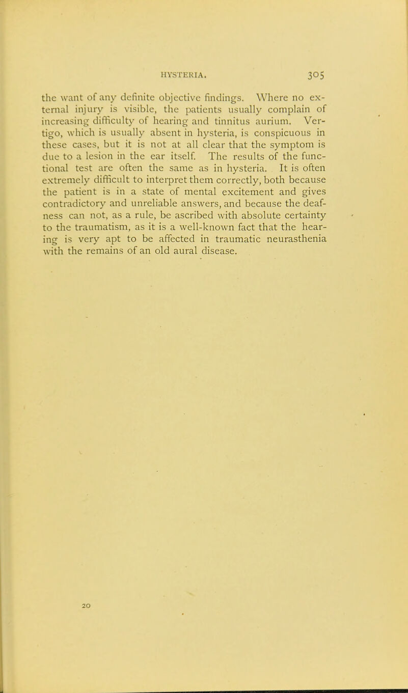 the want of any definite objective findings. Where no ex- ternal injury is visible, the patients usually complain of increasing difficulty of hearing and tinnitus aurium. Ver- tigo, which is usually absent in hysteria, is conspicuous in these cases, but it is not at all clear that the symptom is due to a lesion in the ear itself The results of the func- tional test are often the same as in hysteria. It is often extremely difficult to interpret them correctly, both because the patient is in a state of mental excitement and gives contradictory and unreliable answers, and because the deaf- ness can not, as a rule, be ascribed with absolute certainty to the traumatism, as it is a well-known fact that the hear- ing is very apt to be affected in traumatic neurasthenia with the remains of an old aural disease. 20