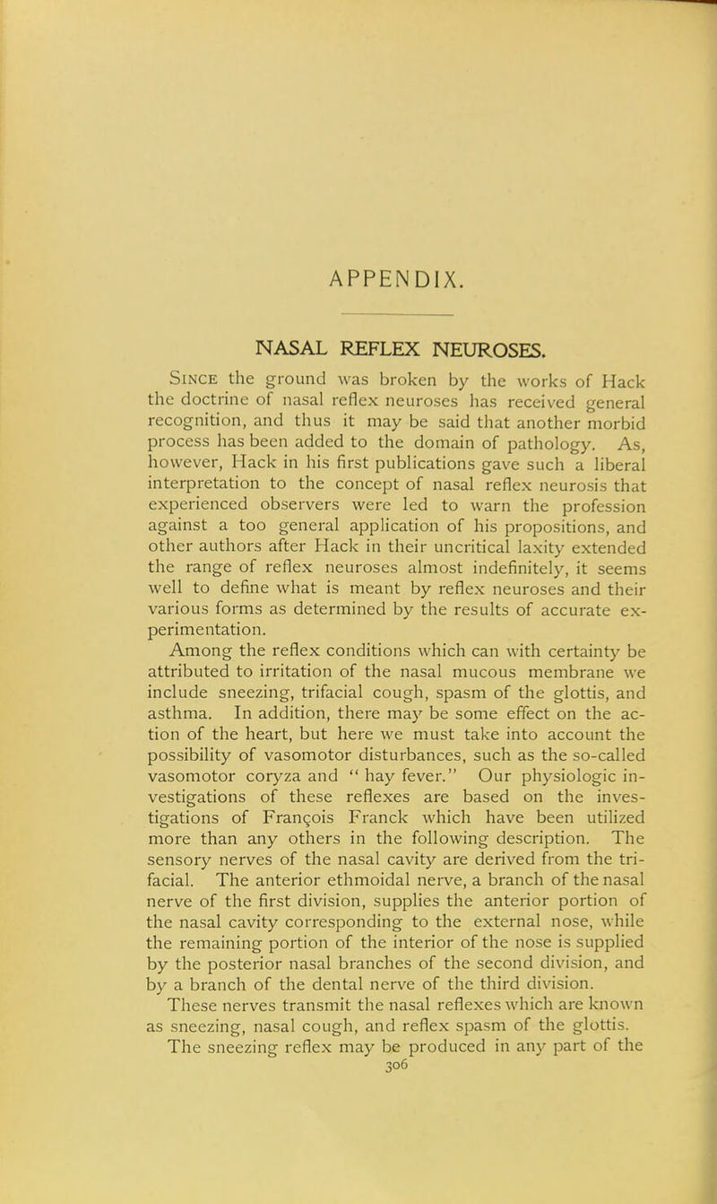APPENDIX. NASAL REFLEX NEUROSES. Since the ground was broken by the works of Hack the doctrine of nasal reflex neuroses has received general recognition, and thus it may be said that another morbid process has been added to the domain of pathology. As, however, Hack in his first publications gave such a liberal interpretation to the concept of nasal reflex neurosis that experienced observers were led to warn the profession against a too general application of his propositions, and other authors after Hack in their uncritical laxity extended the range of reflex neuroses almost indefinitely, it seems well to define what is meant by reflex neuroses and their various forms as determined by the results of accurate ex- perimentation. Among the reflex conditions which can with certainty be attributed to irritation of the nasal mucous membrane we include sneezing, trifacial cough, spasm of the glottis, and asthma. In addition, there may be some effect on the ac- tion of the heart, but here we must take into account the possibility of vasomotor disturbances, such as the so-called vasomotor coryza and  hay fever. Our phj^siologic in- vestigations of these reflexes are based on the inves- tigations of Fran(;ois Franck which have been utilized more than any others in the following description. The sensory nerves of the nasal cavity are derived from the tri- facial. The anterior ethmoidal neive, a branch of the nasal nerve of the first division, supplies the anterior portion of the nasal cavity corresponding to the external nose, while the remaining portion of the interior of the nose is supplied by the posterior nasal branches of the second division, and by a branch of the dental nerve of the third division. These nerves transmit the nasal reflexes which are known as sneezing, nasal cough, and reflex spasm of the glottis. The sneezing reflex may be produced in any part of the