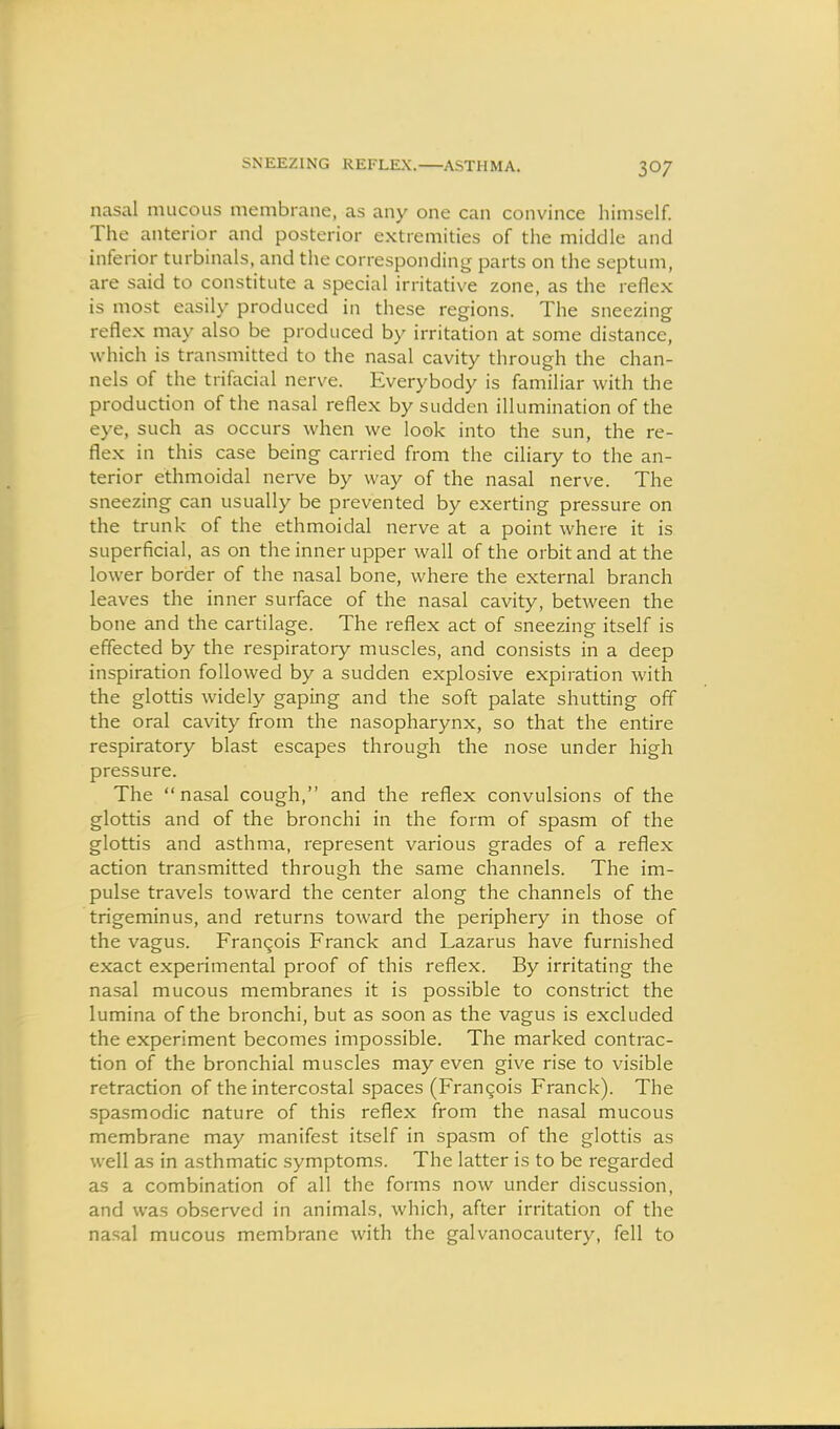 SNEEZING REFLEX. ASTHMA. nasal mucous membrane, as any one can convince himself. The anterior and posterior extremities of the middle and inferior turbinals, and the corresponding parts on the septum, are said to constitute a special irritative zone, as the reflex is most easily produced in these regions. The sneezing reflex may also be produced by irritation at some distance, which is transmitted to the nasal cavity through the chan- nels of the trifacial nerve. Everybody is familiar with the production of the nasal reflex by sudden illumination of the eye, such as occurs when we look into the sun, the re- flex in this case being carried from the ciliary to the an- terior ethmoidal nerve by way of the nasal nerve. The sneezing can usually be prevented by exerting pressure on the trunk of the ethmoidal nerve at a point where it is superficial, as on the inner upper wall of the orbit and at the lower border of the nasal bone, where the external branch leaves the inner surface of the nasal cavity, between the bone and the cartilage. The reflex act of sneezing itself is effected by the respiratory muscles, and consists in a deep inspiration followed by a sudden explosive expiration with the glottis widely gaping and the soft palate shutting off the oral cavity from the nasopharynx, so that the entire respiratory blast escapes through the nose under high pressure. The nasal cough, and the reflex convulsions of the glottis and of the bronchi in the form of spasm of the glottis and asthma, represent various grades of a reflex action transmitted through the same channels. The im- pulse travels toward the center along the channels of the trigeminus, and returns toward the periphery in those of the vagus. Franqois Franck and Lazarus have furnished exact experimental proof of this reflex. By irritating the nasal mucous membranes it is possible to constrict the lumina of the bronchi, but as soon as the vagus is excluded the experiment becomes impossible. The marked contrac- tion of the bronchial muscles may even give rise to visible retraction of the intercostal spaces (Frangois Franck). The spasmodic nature of this reflex from the nasal mucous membrane may manifest itself in spasm of the glottis as well as in asthmatic symptoms. The latter is to be regarded as a combination of all the forms now under discussion, and was observed in animals, which, after irritation of the nasal mucous membrane with the galvanocautery, fell to