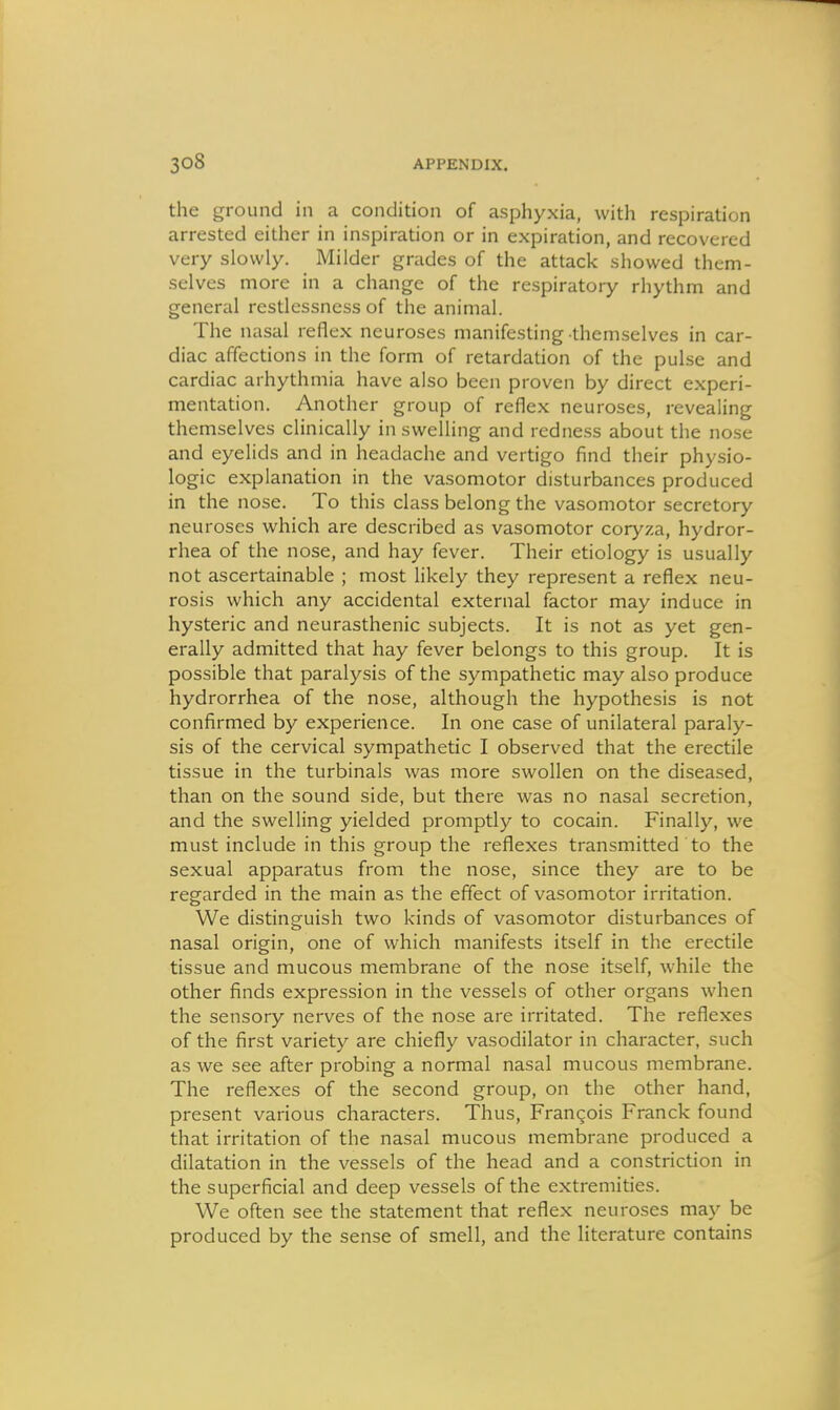 the ground in a condition of asphyxia, with respiration arrested either in inspiration or in expiration, and recovered very slowly. Milder grades of the attack showed them- selves more in a change of the respiratory rhythm and general restlessness of the animal. The nasal reflex neuroses manifesting themselves in car- diac affections in the form of retardation of the pulse and cardiac arhythmia have also been proven by direct experi- mentation. Another group of reflex neuroses, revealing themselves clinically in swelling and redness about the nose and eyelids and in headache and vertigo find their physio- logic explanation in the vasomotor disturbances produced in the nose. To this class belong the vasomotor secretory neuroses which are described as vasomotor coryza, hydror- rhea of the nose, and hay fever. Their etiology is usually not ascertainable ; most hkely they represent a reflex neu- rosis which any accidental external factor may induce in hysteric and neurasthenic subjects. It is not as yet gen- erally admitted that hay fever belongs to this group. It is possible that paralysis of the sympathetic may also produce hydrorrhea of the nose, although the hypothesis is not confirmed by experience. In one case of unilateral paraly- sis of the cervical sympathetic I observed that the erectile tissue in the turbinals was more swollen on the diseased, than on the sound side, but there was no nasal secretion, and the swelling yielded promptly to cocain. Finally, we must include in this group the reflexes transmitted to the sexual apparatus from the nose, since they are to be regarded in the main as the effect of vasomotor irritation. We distinguish two kinds of vasomotor disturbances of nasal origin, one of which manifests itself in the erectile tissue and mucous membrane of the nose itself, while the other finds expression in the vessels of other organs when the sensory nerves of the nose are irritated. The reflexes of the first variety are chiefly vasodilator in character, such as we see after probing a normal nasal mucous membrane. The reflexes of the second group, on the other hand, present various characters. Thus, Francois Franck found that irritation of the nasal mucous membrane produced a dilatation in the vessels of the head and a constriction in the superficial and deep vessels of the extremities. We often see the statement that reflex neuroses may be produced by the sense of smell, and the literature contains