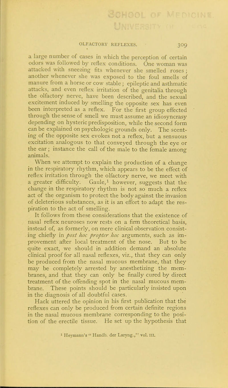 OLFACTORY REFLEXES. a large number of cases in which the perception of certain odors was followed by reflex conditions. One woman was attacked with sneezing fits whenever she smelled roses ; another whenever she was exposed to the foul smells of manure from a horse or cow stable ; epileptic and asthmatic attacks, and even reflex irritation of the genitalia through the olfactory nerve, have been described, and the sexual excitement induced by smelling the opposite sex has even been interpreted as a reflex. For the first group effected through the sense of smell we must assume an idiosyncrasy depending on hysteric predisposition, while the second form can be explained on psychologic grounds only. The scent- ing of the opposite sex evokes not a reflex, but a sensuous excitation analogous to that conveyed through the eye or the ear; instance the call of the male to the female among animals. When we attempt to explain the production of a change in the respiratory rhythm, which appears to be the effect of reflex irritation through the olfactory nerve, we meet with a greater difficulty. Gaule,i however, suggests that the change in the respiratory rhythm is not so much a reflex act of the organism to protect the body against the invasion of deleterious substances, as it is an effort to adapt the res- piration to the act of smelling. It follows from these considerations that the existence of nasal reflex neuroses now rests on a firm theoretical basis, instead of, as formerly, on mere clinical observation consist- ing chiefly in post hoc propter hoc arguments, such as im- provement after local treatment of the nose. But to be quite exact, we should in addition demand an absolute clinical proof for all nasal reflexes, viz., that they can only be produced from the nasal mucous membrane, that they may be completely arrested by anesthetizing the mem- branes, and that they can only be finally cured by direct treatment of the offending spot in the nasal mucous mem- brane. These points should be particularly insisted upon in the diagnosis of all doubtful cases. Hack uttered the opinion in his first publication that the reflexes can only be produced from certain definite regions in the nasal mucous membrane corresponding to the posi- tion of the erectile tissue. He set up the hypothesis that