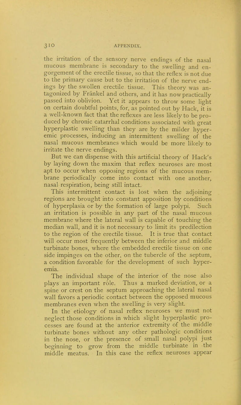 the irritation of the sensory nerve endings of the nasal mucous membrane is secondary to the sweUing and en- gorgement of the erectile tissue, so that the reflex is not due to the primary cause but to the irritation of the nerve end- ings by the swollen erectile tissue. Tliis theory was an- tagonized by Frankel and others, and it has now practically passed into oblivion. Yet it appears to throw some light on certain doubtful points, for, as pointed out by Hack, it is a well-known fact that the reflexes are less likely to be pro- duced by chronic catarrhal conditions associated with great hyperplastic swelling than they are by the milder hyper- emia processes, inducing an intermittent swelling of the nasal mucous membranes which would be more likely to irritate the nerve endings. But we can dispense with this artificial theory of Hack's by laying down the maxim that reflex neuroses are most apt to occur when opposing regions of the mucous mem- brane periodically come into contact with one another, nasal respiration, being still intact. This intermittent contact is lost when the adjoining regions are brought into constant apposition by conditions of hyperplasia or by the formation of large polypi. Such an irritation is possible in any part of the nasal mucous membrane where the lateral wall is capable of touching the median wall, and it is not necessary to limit its predilection to the region of the erectile tissue. It is true that contact will occur most frequently between the inferior and middle turbinate bones, where the embedded erectile tissue on one side impinges on the other, on the tubercle of the septum, a condition favorable for the development of such hypei- emia. The individual shape of the interior of the nose also plays an important role. Thus a marked deviation, or a spine or crest on the septum approaching the lateral nasal wall favors a periodic contact between the opposed mucous membranes even when the swelling is very slight. In the etiology of nasal reflex neuroses we must not neglect those conditions in which slight hyperplastic pro- cesses are found at the anterior extremity of the middle turbinate bones without any other pathologic conditions in the nose, or the presence of small nasal polypi just beginning to grow from the middle turbinate in the middle meatus. In this case the reflex neuroses appear