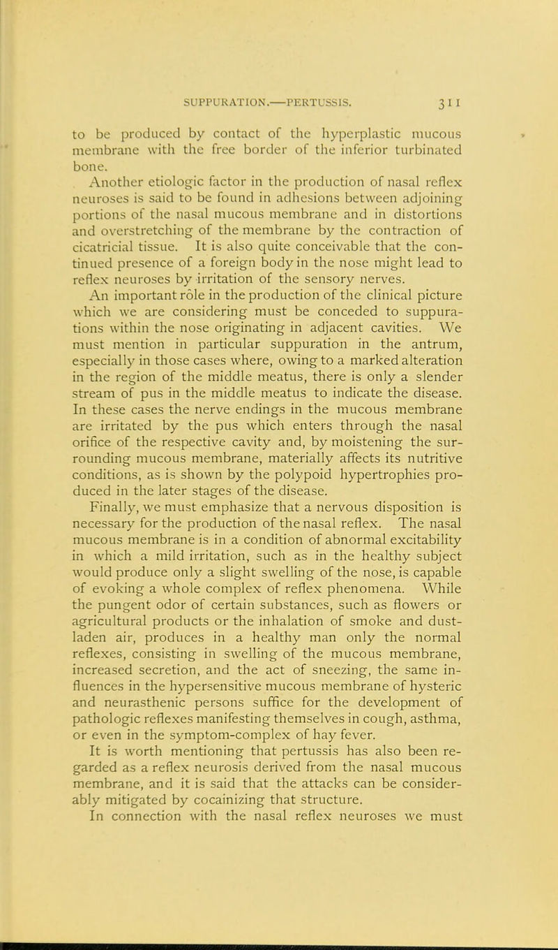 SUPPURATION. PERTUSSIS. to be produced by contact of the hyperplastic mucous membrane with the free border of the inferior turbinated bone. Another etiologic factor in the production of nasal reflex neuroses is said to be found in adhesions between adjoining portions of the nasal mucous membrane and in distortions and overstretching of the membrane by the contraction of cicatricial tissue. It is also quite conceivable that the con- tinued presence of a foreign body in the nose might lead to reflex neuroses by irritation of the sensory nerves. An important role in the production of the clinical picture which we are considering must be conceded to suppura- tions within the nose originating in adjacent cavities. We must mention in particular suppuration in the antrum, especially in those cases where, owing to a marked alteration in the region of the middle meatus, there is only a slender stream of pus in the middle meatus to indicate the disease. In these cases the nerve endings in the mucous membrane are irritated by the pus which enters through the nasal orifice of the respective cavity and, by moistening the sur- rounding mucous membrane, materially affects its nutritive conditions, as is shown by the polypoid hypertrophies pro- duced in the later stages of the disease. Finally, we must emphasize that a nervous disposition is necessary for the production of the nasal reflex. The nasal mucous membrane is in a condition of abnormal excitability in which a mild irritation, such as in the healthy subject would produce only a slight swelling of the nose, is capable of evoking a whole complex of reflex phenomena. While the pungent odor of certain substances, such as flowers or agricultural products or the inhalation of smoke and dust- laden air, produces in a healthy man only the normal reflexes, consisting in swelling of the mucous membrane, increased secretion, and the act of sneezing, the same in- fluences in the hypersensitive mucous membrane of hysteric and neurasthenic persons suffice for the development of pathologic reflexes manifesting themselves in cough, asthma, or even in the symptom-complex of hay fever. It is worth mentioning that pertussis has also been re- garded as a reflex neurosis derived from the nasal mucous membrane, and it is said that the attacks can be consider- ably mitigated by cocainizing that structure. In connection with the nasal reflex neuroses we must