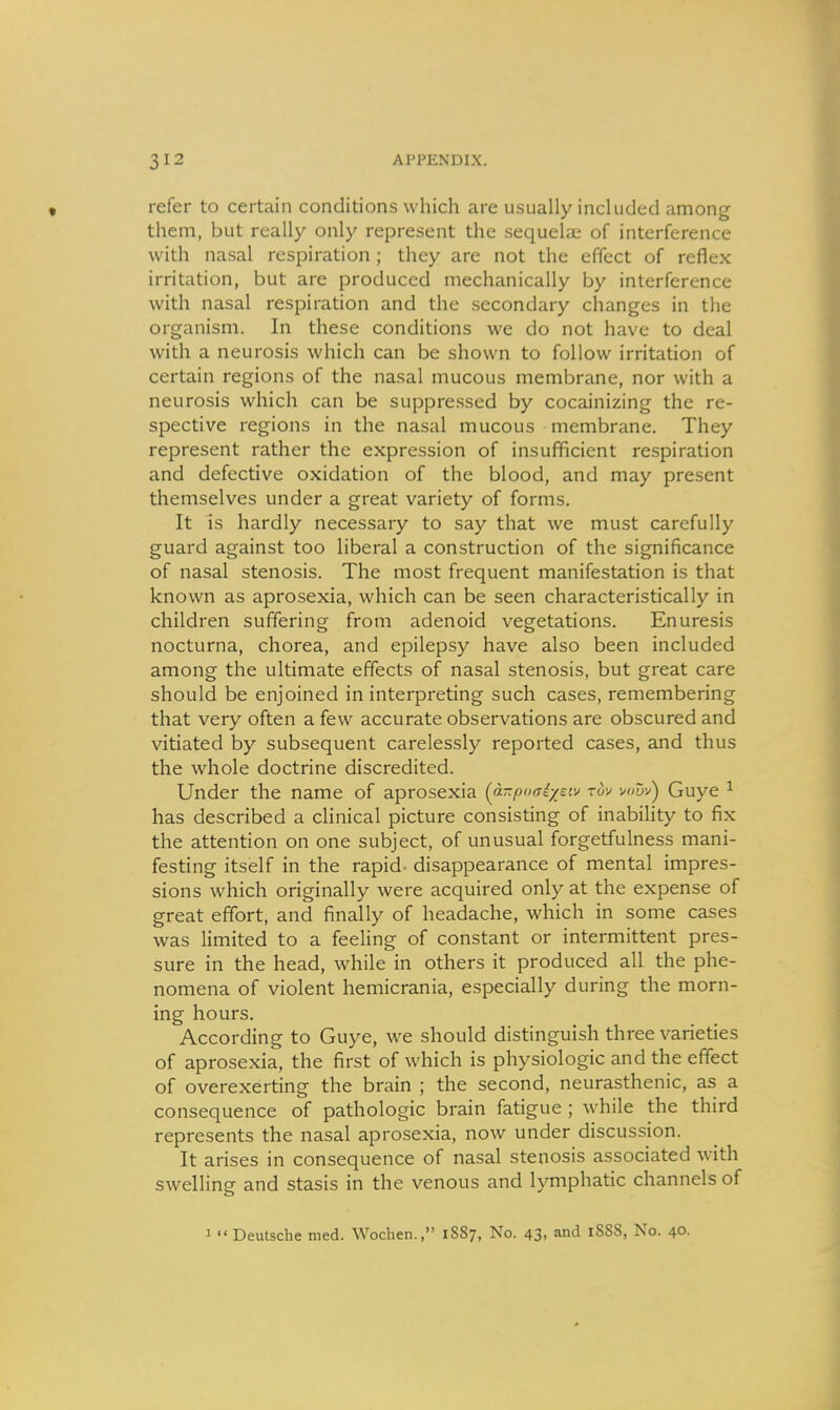 refer to certain conditions which are usually included among them, but really only represent the sequela; of interference with nasal respiration ; they are not the effect of reflex irritation, but are produced mechanically by interference with nasal respiration and the secondary changes in the organism. In these conditions we do not have to deal with a neurosis which can be shown to follow irritation of certain regions of the nasal mucous membrane, nor with a neurosis which can be suppressed by cocainizing the re- spective regions in the nasal mucous membrane. They represent rather the expression of insufficient respiration and defective oxidation of the blood, and may present themselves under a great variety of forms. It is hardly necessary to say that we must carefully guard against too liberal a construction of the significance of nasal stenosis. The most frequent manifestation is that known as aprosexia, which can be seen characteristically in children suffering from adenoid vegetations. Enuresis nocturna, chorea, and epilepsy have also been included among the ultimate effects of nasal stenosis, but great care should be enjoined in interpreting such cases, remembering that very often a few accurate observations are obscured and vitiated by subsequent carelessly reported cases, and thus the whole doctrine discredited. Under the name of aprosexia (a-poaiysiv zdv \><>uv'^ Guye ^ has described a clinical picture consisting of inability to fix the attention on one subject, of unusual forgetfulness mani- festing itself in the rapid, disappearance of mental impres- sions which originally were acquired only at the expense of great effort, and finally of headache, which in some cases was limited to a feeling of constant or intermittent pres- sure in the head, while in others it produced all the phe- nomena of violent hemicrania, especially during the morn- ing hours. According to Guye, we should distinguish three varieties of aprosexia, the first of which is physiologic and the effect of overexerting the brain ; the second, neurasthenic, as a consequence of pathologic brain fatigue ; while the third represents the nasal aprosexia, now under discussion. It arises in consequence of nasal stenosis associated with swelling and stasis in the venous and lymphatic channels of 1  Deutsche med. Wochen., 1887, No. 43, and 1888, No. 40.