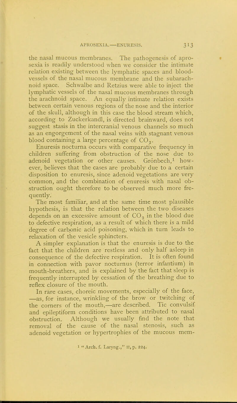 APROSEXIA. ENURESIS. the nasal mucous membranes. The pathogenesis of apro- sexia is readily understood when we consider the intimate relation existing between the lymphatic spaces and blood- vessels of the nasal mucous membrane and the subarach- noid space. Schwalbe and Retzius were able to inject the lymphatic vessels of the nasal mucous membranes through the arachnoid space. An equally intimate relation exists between certain venous regions of the nose and the interior of the skull, although in this case the blood stream which, according to Zuckerkandl, is directed brainward, does not suggest stasis in the intercranial venous channels so much as an engorgement of the nasal veins with stagnant venous blood containing a large percentage of CO 3. Enuresis nocturna occurs with comparative frequency in children suffering from obstruction of the nose due to adenoid vegetation or other causes. Gronbech,^ how- ever, believes that the cases are probably due to a certain disposition to enuresis, since adenoid vegetations are very common, and the combination of enuresis with nasal ob- struction ought therefore to be observed much more fre- quently. The most familiar, and at the same time most plausible hypothesis, is that the relation between the two diseases depends on an excessive amount of CO 2 in the blood due to defective respiration, as a result of which there is a mild degree of carbonic acid poisoning, which in turn leads to relaxation of the vesicle sphincters. A simpler explanation is that the enuresis is due to the fact that the children are restless and only half asleep in consequence of the defective respiration. It is often found in connection with pavor nocturnus (terror infantium) in mouth-breathers, and is explained by the fact that sleep is frequently interrupted by cessation of the breathing due to reflex closure of the mouth. In rare cases, choreic movements, especially of the face, —as, for instance, wrinkling of the brow or twitching of the comers of the mouth,—are described. Tic convulsif and epileptiform conditions have been attributed to nasal obstruction. Although we usually find the note that removal of the cause of the nasal stenosis, such as adenoid vegetation or hypertrophies of the mucous mem-