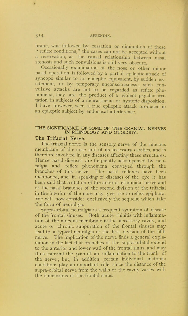 brane, was followed by cessation or diminution of these  reflex conditions, the cases can not be accepted without a reservation, as the causal relationship between nasal stenosis and such convulsions is still very obscure. Occasionally examination of the nose or other minor nasal operation is followed by a partial epileptic attack of syncope similar to its epileptic equivalent, by sudden ex- citement, or by temporary unconsciousness; such con- vulsive attacks are not to be regarded as reflex phe- nomena, they are the product of a violent psychic irri- tation in subjects of a neurasthenic or hysteric disposition. I have, however, seen a true epileptic attack produced in an epileptic subject by endonasal interference. THE SIGNIFICANCE OF SOME OF THE CRANIAL NERVES IN RHINOLOGY AND OTOLOGY. The Trifacial Nerve. The trifacial nerve is the sensory nerve of the mucous membrane of the nose and of its accessory cavities, and is therefore involved in any diseases affecting these structures. Hence nasal diseases are frequently accompanied by neu- ralgia and reflex phenomena conveyed through the branches of this nerve. The nasal reflexes have been mentioned, and in speaking of diseases of the eye it has been said that irritation of the anterior ethmoidal nerve and of the nasal branches of the second division of the trifacial in the interior of the nose may give rise to reflex epiphora. We will now consider exclusively the sequelae which take the form of neuralgia. Supra-orbital neuralgia is a frequent symptom of disease of the frontal sinuses. Both acute rhinitis with inflamma- tion of the mucous membrane in the accessory cavity, and acute or chronic suppuration of the frontal sinuses may lead to a typical neuralgia of the first division of the fifth nerve. The implication of the nerve finds a general expla- nation in the fact that branches of the supra-orbital extend to the anterior and lower wall of the frontal sinus, and may thus transmit the pain of an inflammation to the trunk of the nerve; but, in addition, certain individual anatomic conditions play an important role, since the distance of the supra-orbital nerve from the walls of the cavity varies with the dimensions of the frontal sinus.