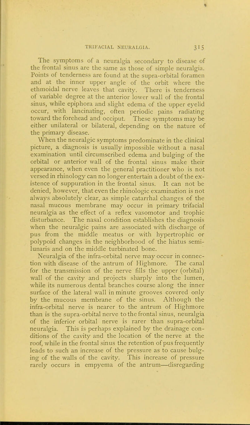 The symptoms of a neuralgia secondary to disease of the frontal sinus are the same as those of simple neuralgia. Points of tenderness are found at the supra-orbital foramen and at the inner upper angle of the orbit where the ethmoidal nerve leaves that cavity. There is tenderness of variable degree at the anterior lower wall of the frontal sinus, while epiphora and slight edema of the upper eyelid occur, with lancinating, often periodic pains radiating toward the forehead and occiput. These symptoms may be either unilateral or bilateral, depending on the nature of the primary disease. When the neuralgic symptoms predominate in the clinical picture, a diagnosis is usually impossible without a nasal examination until circumscribed edema and bulging of the orbital or anterior wall of the frontal sinus make their appearance, when even the general practitioner who is not versed in rhinology can no longer entertain a doubt of the ex- istence of suppuration in the frontal sinus. It can not be denied, however, that even the rhinologic examination is not always absolutely clear, as simple catarrhal changes of the nasal mucous membrane may occur in primary trifacial neuralgia as the effect of a reflex vasomotor and trophic disturbance. The nasal condition establishes the diagnosis W'hen the neuralgic pains are associated with discharge of pus from the middle meatus or with hypertrophic or polypoid changes in the neighborhood of the hiatus semi- lunaris and on the middle turbinated bone. Neuralgia of the infra-orbital nerve may occur in connec- tion w'ith disease of the antrum of Highmore. The canal for the transmission of the nerve fills the upper (orbital) wall of the cavity and projects sharply into the lumen, while its numerous dental branches course along the inner surface of the lateral wall in minute grooves covered only by the mucous membrane of the sinus. Although the infra-orbital nerve is nearer to the antrum of Highmore than is the supra-orbital nerve to the frontal sinus, neuralgia of the inferior orbital nerve is rarer than supra-orbital neuralgia. This is perhaps explained by the drainage con- ditions of the cavity and the location of the nerve at the roof, while in the frontal sinus the retention of pus frequently leads to such an increase of the pressure as to cause bulg- ing of the walls of the cavity. This increase of pressure rarely occurs in empyema of the antrum—disregarding