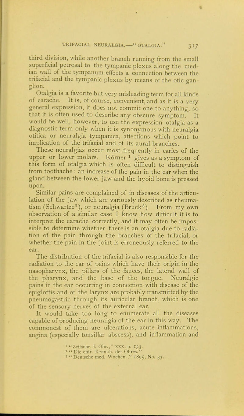 third division, while another branch running from the small superficial petrosal to the tympanic plexus along the med- ian wall of the tympanum effects a connection between the trifacial and the tympanic plexus by means of the otic gan- glion. Otalgia is a favorite but very misleading term for all kinds of earache. It is, of course, convenient, and as it is a very general expression, it does not commit one to anything, so that it is often used to describe any obscure symptom. It would be well, however, to use the expression otalgia as a diagnostic term only when it is synonymous with neuralgia otitica or neuralgia tympanica, affections which point to implication of the trifacial and of its aural branches. These neuralgias occur most frequently in caries of the upper or lower molars. Korner ^ gives as a symptom of this form of otalgia which is often difficult to distinguish from toothache : an increase of the pain in the ear when the gland between the lower jaw and the hyoid bone is pressed upon. Similar pains are complained of in diseases of the articu- lation of the jaw which are variously described as rheuma- tism (Schwartze^), or neuralgia (Bruck^). From my own observation of a similar case I know how difficult it is to interpret the earache correctly, and it may often be impos- sible to determine whether there is an otalgia due to radia- tion of the pain through the branches of the trifacial, or whether the pain in the joint is erroneously referred to the ear. The distribution of the trifacial is also responsible for the radiation to the ear of pains which have their origin in the nasopharynx, the pillars of the fauces, the lateral wall of the pharynx, and the base of the tongue. Neuralgic pains in the ear occurring in connection with disease of the epiglottis and of the larynx are probably transmitted by the pneumogastric through its auricular branch, which is one of the sensory nerves of the external ear. It Avould take too long to enumerate all the diseases capable of producing neuralgia of the ear in this way. The commonest of them are ulcerations, acute inflammations, angina (especially tonsillar abscess), and inflammation and 1 Zeitschr. f. Ohr., xxx, p. 133. 2  Die chir. Krankh. des Ohres. 3  Deutsche med. Wochen., 1895, No. 33.