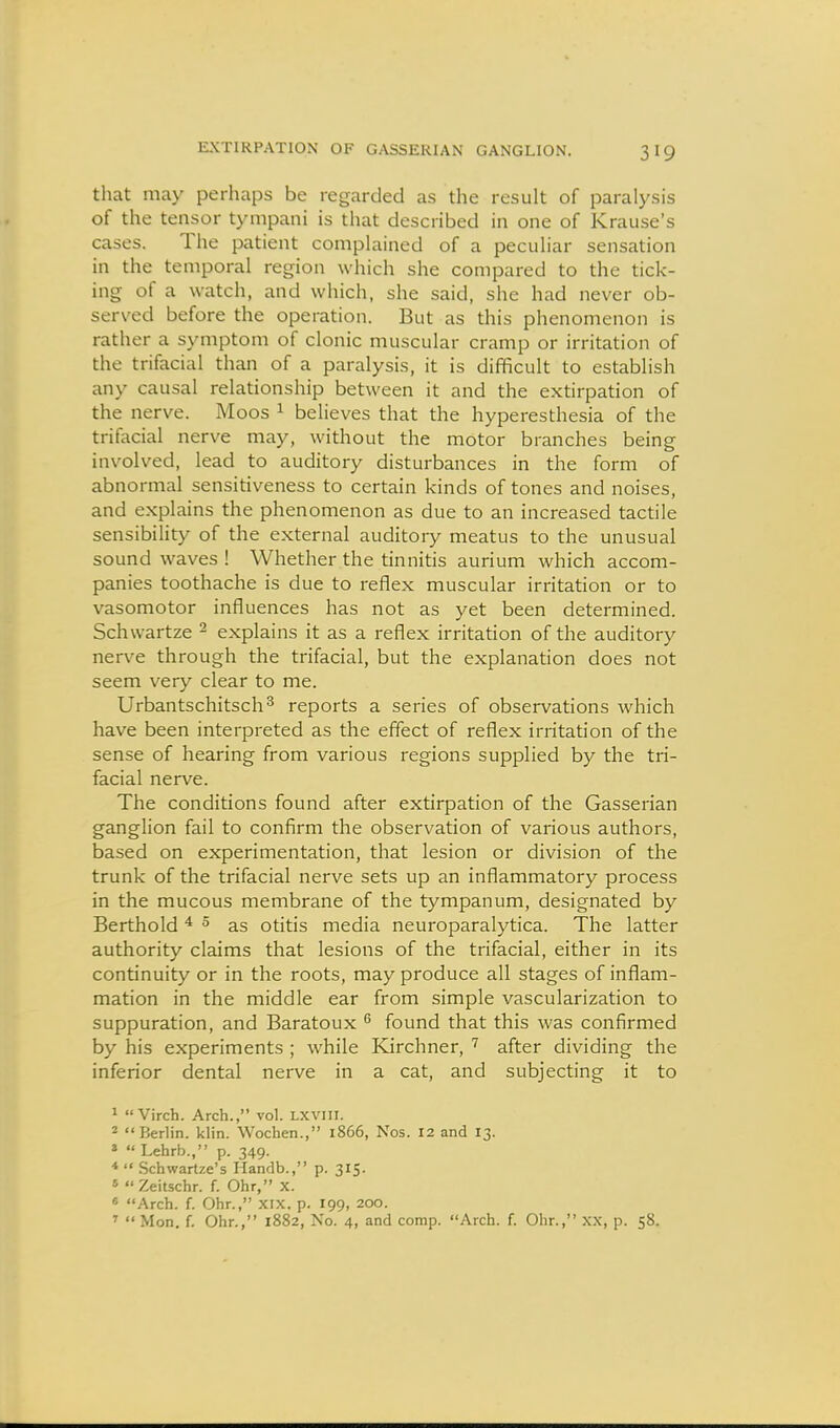 EXTIRPATION OF GASSERIAN GANGLION. that may perhaps be regarded as the result of paralysis of the tensor tympani is that described in one of Krause's cases. The patient complained of a peculiar sensation in the temporal region which she compared to the tick- ing of a watch, and which, she said, she had never ob- served before the operation. But as this phenomenon is rather a symptom of clonic muscular cramp or irritation of the trifacial than of a paralysis, it is difficult to establish any causal relationship between it and the extirpation of the nerve. Moos ^ believes that the hyperesthesia of the trifacial nerve may, without the motor branches being involved, lead to auditory disturbances in the form of abnormal sensitiveness to certain kinds of tones and noises, and explains the phenomenon as due to an increased tactile sensibility of the external auditoiy meatus to the unusual sound waves ! Whether the tinnitis aurium which accom- panies toothache is due to reflex muscular irritation or to vasomotor influences has not as yet been determined. Schwartze ^ explains it as a reflex irritation of the auditory nerve through the trifacial, but the explanation does not seem very clear to me. Urbantschitsch^ reports a series of observations which have been interpreted as the effect of reflex irritation of the sense of hearing from various regions supplied by the tri- facial nerve. The conditions found after extirpation of the Gasserian ganglion fail to confirm the observation of various authors, based on experimentation, that lesion or division of the trunk of the trifacial nerve sets up an inflammatory process in the mucous membrane of the tympanum, designated by Berthold ^ ^ as otitis media neuroparalytica. The latter authority claims that lesions of the trifacial, either in its continuity or in the roots, may produce all stages of inflam- mation in the middle ear from simple vascularization to suppuration, and Baratoux found that this was confirmed by his experiments ; while Kirchner, after dividing the inferior dental nerve in a cat, and subjecting it to 1 Virch. Arch., vol. LXVIII. 2 Berlin, klin. Wochen., 1866, Nos. 12 and 13. 2  Lehrb., p. 349. *  Schwartze's Handb., p. 315. « Zeitschr. f. Ohr, x. « Arch. f. Ohr., Xix, p. 199, 200.