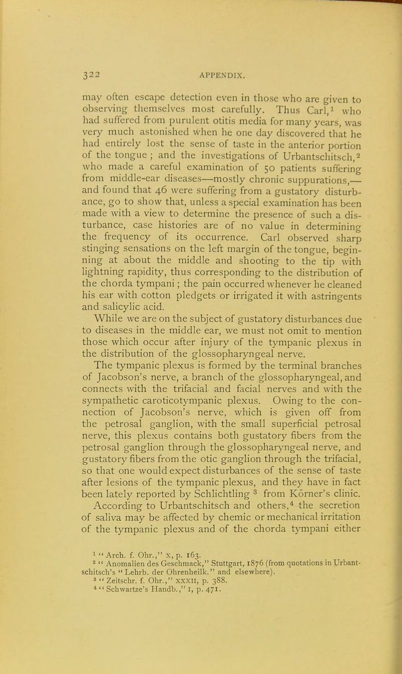 may often escape detection even in those who are given to observing themselves most carefully. Thus Carl/ who had suffered from purulent otitis media for many years, was very much astonished when he one day discovered that he had entirely lost the sense of taste in the anterior portion of the tongue ; and the investigations of Urbantschitsch,2 who made a careful examination of 50 patients suffering from middle-ear diseases—mostly chronic suppurations,— and found that 46 were suffering from a gustatory disturb- ance, go to show that, unless a special examination has been made with a view to determine the presence of such a dis- turbance, case histories are of no value in determining the frequency of its occurrence. Carl observed sharp stinging sensations on the left margin of the tongue, begin- ning at about the middle and shooting to the tip with lightning rapidity, thus corresponding to the distribution of the chorda tympani; the pain occurred whenever he cleaned his ear with cotton pledgets or irrigated it with astringents and salicylic acid. While we are on the subject of gustatory disturbances due to diseases in the middle ear, we must not omit to mention those which occur after injury of the tympanic plexus in the distribution of the glossopharyngeal nerve. The tympanic plexus is formed by the terminal branches of Jacobson's nerve, a branch of the glossopharyngeal, and connects with the trifacial and facial nerves and with the sympathetic caroticotympanic plexus. Owing to the con- nection of Jacobson's nerve, which is given off from the petrosal ganglion, with the small superficial petrosal nerve, this plexus contains both gustatory fibers from the petrosal ganglion through the glossopharyngeal nei-ve, and gustatory fibers from the otic ganglion through the trifacial, so that one would expect disturbances of the sense of taste after lesions of the tympanic plexus, and they have in fact been lately reported by Schlichtling ^ from Korner's clinic. According to Urbantschitsch and others,* the secretion of saliva may be affected by chemic or mechanical irritation of the tympanic plexus and of the chorda tympani either 1 Arch. f. Ohr., x, p. 163. 2  Anomalien des Geschmack, Stuttgart, 1876 (from quotations in Urbant- schitsch's Lehrb. der Ohrenheilk. and elsewhere). 3  Zeitschr. f. Ohr., xxxii, p. 3S8. *  Schwartze's Handb., i, p. 471.