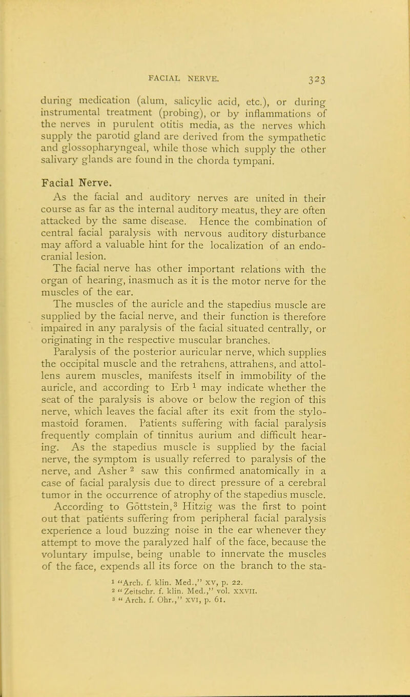during medication (alum, salicylic acid, etc.), or during instrumental treatment (probing), or by inflammations of the nerves in purulent otitis media, as the nerves which supply the parotid gland are derived from the sympathetic and glossopharyngeal, while those which supply the other salivary glands are found in the chorda tympani. Facial Ferve. As the facial and auditory nerves are united in their course as far as the internal auditory meatus, they are often attacked by the same disease. Hence the combination of central facial paralysis with nervous auditory disturbance may afford a valuable hint for the localization of an endo- cranial lesion. The facial nerve has other important relations with the organ of hearing, inasmuch as it is the motor nerve for the muscles of the ear. The muscles of the auricle and the stapedius muscle are supplied by the facial nerve, and their function is therefore impaired in any paralysis of the facial situated centrally, or originating in the respective muscular branches. Paralysis of the posterior auricular nerve, which supplies the occipital muscle and the retrahens, attrahens, and attol- lens aurem muscles, manifests itself in immobility of the auricle, and according to Erb ^ may indicate whether the seat of the paralysis is above or below the region of this nerve, which leaves the facial after its exit from the stylo- mastoid foramen. Patients suffering with facial paralysis frequently complain of tinnitus aurium and difficult hear- ing. As the stapedius muscle is supplied by the facial nerve, the symptom is usually referred to paralysis of the nerve, and Asher ^ saw this confirmed anatomically in a case of facial paralysis due to direct pressure of a cerebral tumor in the occurrence of atrophy of the stapedius muscle. According to Gottstein,^ Hitzig was the first to point out that patients suffering from peripheral facial paralysis experience a loud buzzing noise in the ear whenever they attempt to move the paralyzed half of the face, because the voluntary impulse, being unable to innervate the muscles of the face, expends all its force on the branch to the sta- 1 Arch. f. klin. Med., XV, p. 22. 2 Zeitschr. f. klin. Med., vol. xxvii. 3  Arch. f. Ohr., xvi, p. 61.