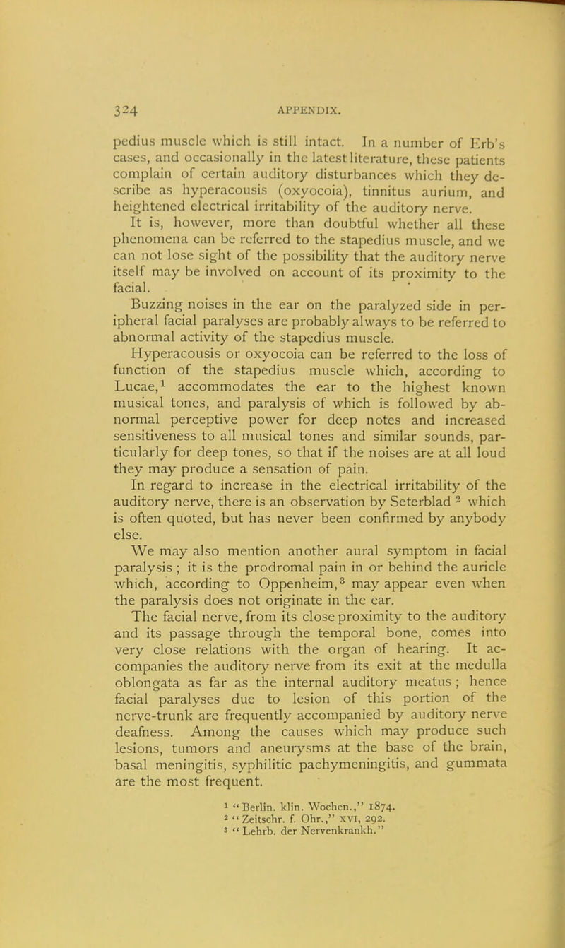 pedius muscle which is still intact. In a number of Erb's cases, and occasionally in the latest literature, these patients complain of certain auditory disturbances which they de- scribe as hyperacousis (oxyocoia), tinnitus aurium, and heightened electrical irritability of the auditory nerve. It is, however, more than doubtful whether all these phenomena can be referred to the stapedius muscle, and we can not lose sight of the possibility that the auditory ner\'e itself may be involved on account of its proximity to the facial. Buzzing noises in the ear on the paralyzed side in per- ipheral facial paralyses are probably always to be referred to abnormal activity of the stapedius muscle. Hyperacousis or oxyocoia can be referred to the loss of function of the stapedius muscle which, according to Lucae,^ accommodates the ear to the highest known musical tones, and paralysis of which is followed by ab- normal perceptive power for deep notes and increased sensitiveness to all musical tones and similar sounds, par- ticularly for deep tones, so that if the noises are at all loud they may produce a sensation of pain. In regard to increase in the electrical irritability of the auditory nerve, there is an observation by Seterblad ^ which is often quoted, but has never been confirmed by anybody else. We may also mention another aural symptom in facial paralysis ; it is the prodromal pain in or behind the auricle which, according to Oppenheim,^ may appear even when the paralysis does not originate in the ear. The facial nerve, from its close proximity to the auditory and its passage through the temporal bone, comes into very close relations with the organ of hearing. It ac- companies the auditory nerve from its exit at the medulla oblongata as far as the internal auditory meatus ; hence facial paralyses due to lesion of this portion of the nerve-trunk are frequently accompanied by auditory nerve deafness. Among the causes which may produce such lesions, tumors and aneurysms at the base of the brain, basal meningitis, syphilitic pachymeningitis, and gummata are the most frequent. 1 Berlin, klin. Wochen., 1874. 2 Zeitschr. f. Ohr., XVI, 292. s  Lehrb. der Nervenkrankh.