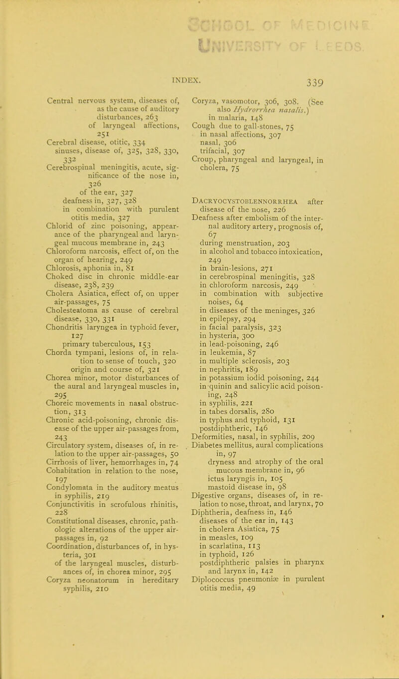 Central nervous system, diseases of, as the cause of auditory disturbances, 263 of laryngeal aftections, 251 Cerebral disease, otitic, 334 sinuses, disease of, 325, 32S, 330, 33- , ... Cerebrospinal meningitis, acute, sig- nificance of the nose in, 326 of the ear, 327 deafness in, 327, 328 in combination with purulent otitis media, 327 Chlorid of zinc poisoning, appear- ance of the pharyngeal and laryn- geal mucous membrane in, 243 Chloroform narcosis, effect of, on the organ of hearing, 249 Chlorosis, aphonia in, 81 Choked disc in chronic middle-ear disease, 238, 239 Cholera Asiatica, effect of, on upper air-passages, 75 Cholesteatoma as cause of cerebral disease, 330, 331 Chondritis laryngea in typhoid fever, 127 primary tuberculous, 153 Chorda tympani, lesions of, in rela- tion to sense of touch, 320 origin and course of, 321 Chorea minor, motor disturbances of the aural and laryngeal muscles in, 295 Choreic movements in nasal obstruc- tion, 313 Chronic acid-poisoning, chronic dis- ease of the upper air-passages from, 243 Circulatory system, diseases of, in re- lation to the upper air-passages, 50 Cirrhosis of liver, hemorrhages in, 74 Cohabitation in relation to the nose, 197 Condylomata in the auditory meatus in syphilis, 219 Conjunctivitis in scrofulous rhinitis, 228 Constitutional diseases, chronic, path- ologic alterations of the upper air- passages in, 92 Coordination, disturbances of, in hys- teria, 301 of the laryngeal muscles, disturb- ances of, in chorea minor, 295 Coryza neonatorum in hereditary syphilis, 210 Coryza, vasomotor, 306, 308. (See tsXio Hydrorrhea nasalis.) in malaria, 148 Cough due to gall-stones, 75 in nasal affections, 307 nasal, 306 trifacial, 307 Croup, pharyngeal and laryngeal, in cholera, 75 Dacryocystoblennorrhea after disease of the nose, 226 Deafness after embolism of the inter- nal auditory artery, prognosis of, 67 during menstruation, 203 in alcohol and tobacco intoxication, 249 in brain-lesions, 271 in cerebrospinal meningitis, 328 in chloroform narcosis, 249 in combination with subjective noises, 64 in diseases of the meninges, 326 in epilepsy, 294 in facial paralysis, 323 in hysteria, 300 in lead-poisoning, 246 in leukemia, 87 in multiple sclerosis, 203 in nephritis, 189 in potassium iodid poisoning, 244 in quinin and salicylic acid poison- ing, 248 in syphilis, 221 in tabes dorsalis, 280 in typhus and typhoid, 131 postdiphtheric, 146 Deformities, nasal, in syphilis, 209 Diabetes mellitus, aural complications in, 97 dryness and atrophy of the oral mucous membrane in, 96 ictus laryngis in, 105 mastoid disease in, 98 Digestive organs, diseases of, in re- lation to nose, throat, and larynx, 70 Diphtheria, deafness in, 146 diseases of the ear in, 143 in cholera Asiatica, 75 in measles, 109 in scarlatina, 113 in typhoid, 126 postdiphtheric palsies in pharynx and larynx in, 142 Diplococcus pneumonia: in purulent otitis media, 49