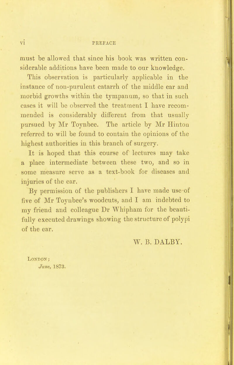 must be allowed that since his book was written con- siderable additions have been made to our knowledge. This observation is particulai'ly applicable in the instance of non-purulent catarrh of the middle ear and morbid growths within the tympanum^ so that in such cases it will be observed the treatment I have recom- mended is considerably different from that usually pursued by Mr Toynbee. The article by Mr Hinton referred to will be foiind to contain the opinions of the highest authorities in this branch of surgery. It is hoped that this course of lectures may take a place intermediate between these two, and so in some measure serve as a text-book for diseases and injuries of the car. By permission of the publishers I have made uscof five of Mr Toyubee's woodcuts, and I am indebted to my friend and colleague Dr Whipham for the beauti- fully executed drawings showing the structure of polypi of the ear. W. B. DALBY. LONnON; June, 1873.