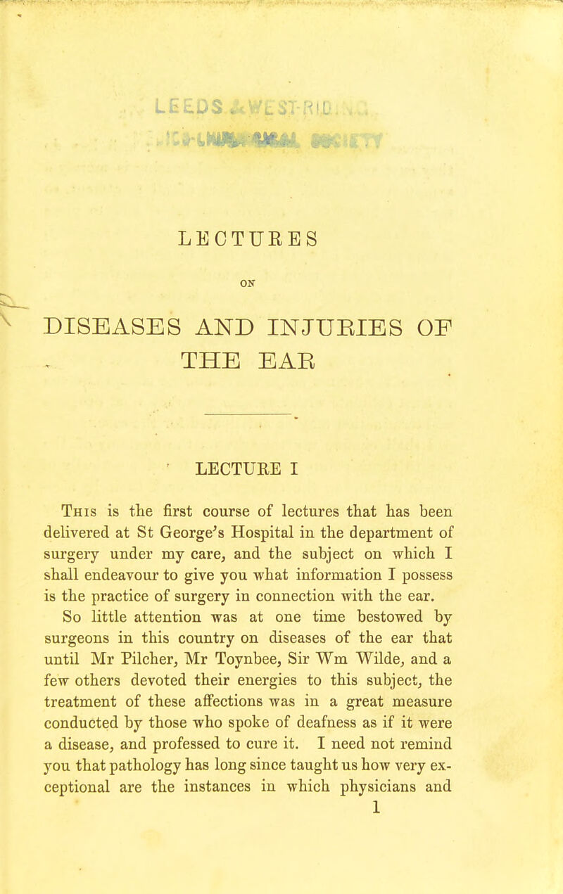 LEEDS LEOTUEES ON DISEASES AND INJURIES OF THE EAE ' LECTUEE I This is the first course of lectures that has been delivered at St George's Hospital in the department of surgery under my care, and the subject on which I shall endeavour to give you what information I possess is the practice of surgery in connection with the ear. So little attention was at one time bestowed by surgeons in this country on diseases of the ear that until Mr Pilcher, Mr Toynbee, Sir Wm Wilde, and a few others devoted their energies to this subject, the treatment of these affections was in a great measure conducted by those who spoke of deafness as if it were a disease, and professed to cure it. I need not remind you that pathology has long since taught us how very ex- ceptional are the instances in which physicians and