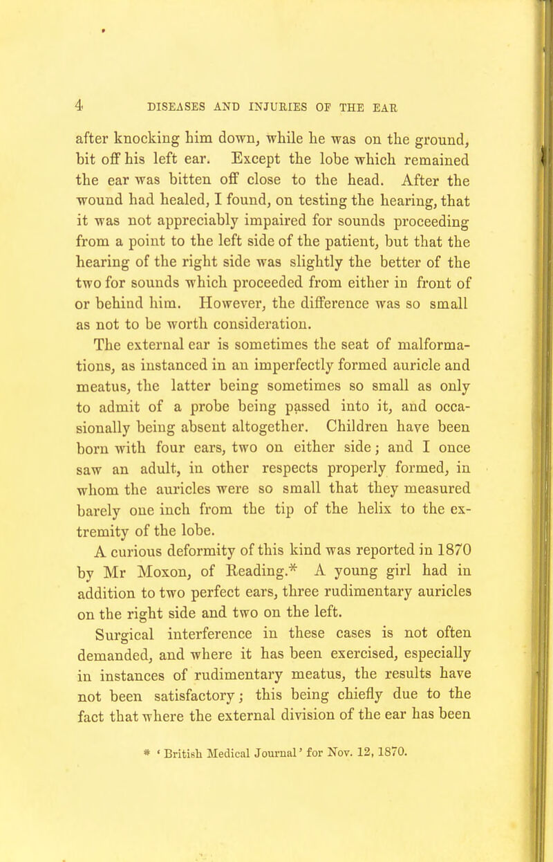 after knocking him down, while he was on the ground, bit off his left ear. Except the lobe which remained the ear was bitten off close to the head. After the wound had healed, I found, on testing the hearing, that it was not appreciably impaired for sounds proceeding from a point to the left side of the patient, but that the hearing of the right side was slightly the better of the two for sounds which proceeded from either in front of or behind him. However, the difference was so small as not to be worth consideration. The external ear is sometimes the seat of malforma- tions, as instanced in an imperfectly formed auricle and meatus, the latter being sometimes so small as only to admit of a probe being passed into it, and occa- sionally being absent altogether. Children have been born with four ears, two on either side; and I once saw an adult, in other respects properly formed, in whom the auricles were so small that they measured barely one inch from the tip of the helix to the ex- tremity of the lobe. A curious deformity of this kind was reported in 1870 by Mr Moxon, of Reading.* A young girl had in addition to two perfect ears, three rudimentary auricles on the right side and two on the left. Surgical interference in these cases is not often demanded, and where it has been exercised, especially in instances of rudimentary meatus, the results have not been satisfactory; this being chiefly due to the fact that where the external division of the ear has been * ' British Medical Journal' for Nov. 12,1870.