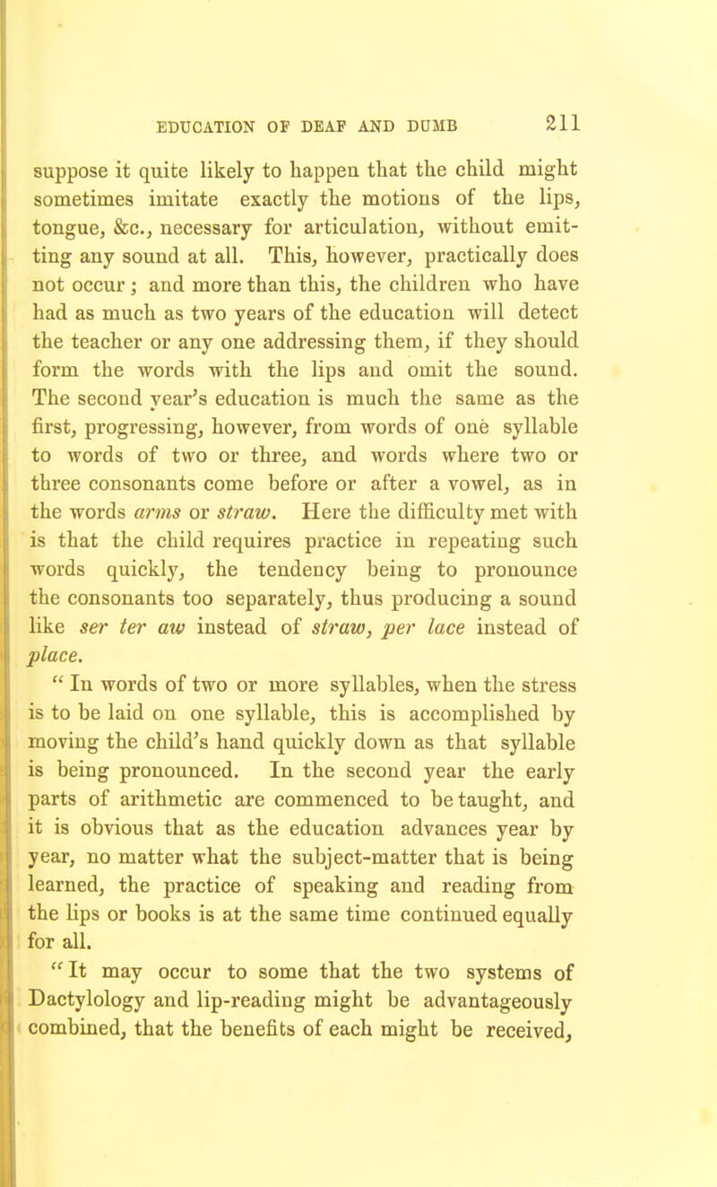 suppose it quite likely to happen that the child might sometimes imitate exactly the motions of the lips, tongue, &c., necessary for articulation, without emit- ting any sound at all. This, however, practically does not occur ; and more than this, the children who have had as much as two years of the education will detect the teacher or any one addressing them, if they should form the words with the lips and omit the sound. The second year's education is much the same as the first, progressing, however, from words of one syllable to words of two or three, and words where two or three consonants come before or after a vowel, as in the words arms or straw. Here the difficulty met with is that the child requires practice in repeating such words quickly, the tendency being to pronounce the consonants too separately, thus producing a sound like ser ter aw instead of straw, per lace instead of place.  In words of two or more syllables, when the stress is to be laid on one syllable, this is accomplished by moving the child's hand quickly down as that syllable is being pronounced. In the second year the early parts of arithmetic are commenced to be taught, and it is obvious that as the education advances year by year, no matter what the subject-matter that is being learned, the practice of speaking and reading from the lips or books is at the same time continued equally 1 for all. '^It may occur to some that the two systems of . Dactylology and lip-reading might be advantageously ( combined, that the benefits of each might be received.