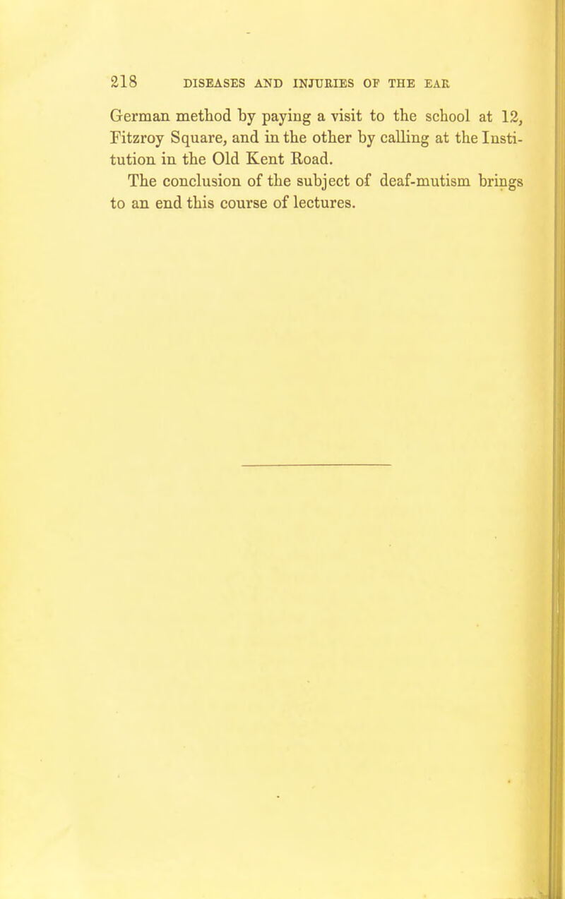 German metliod by paying a visit to the school at 12, Fitzroy Square, and in the other by calling at the Insti- tution in the Old Kent Road. The conclusion of the subject of deaf-mutism brings to an end this course of lectures.