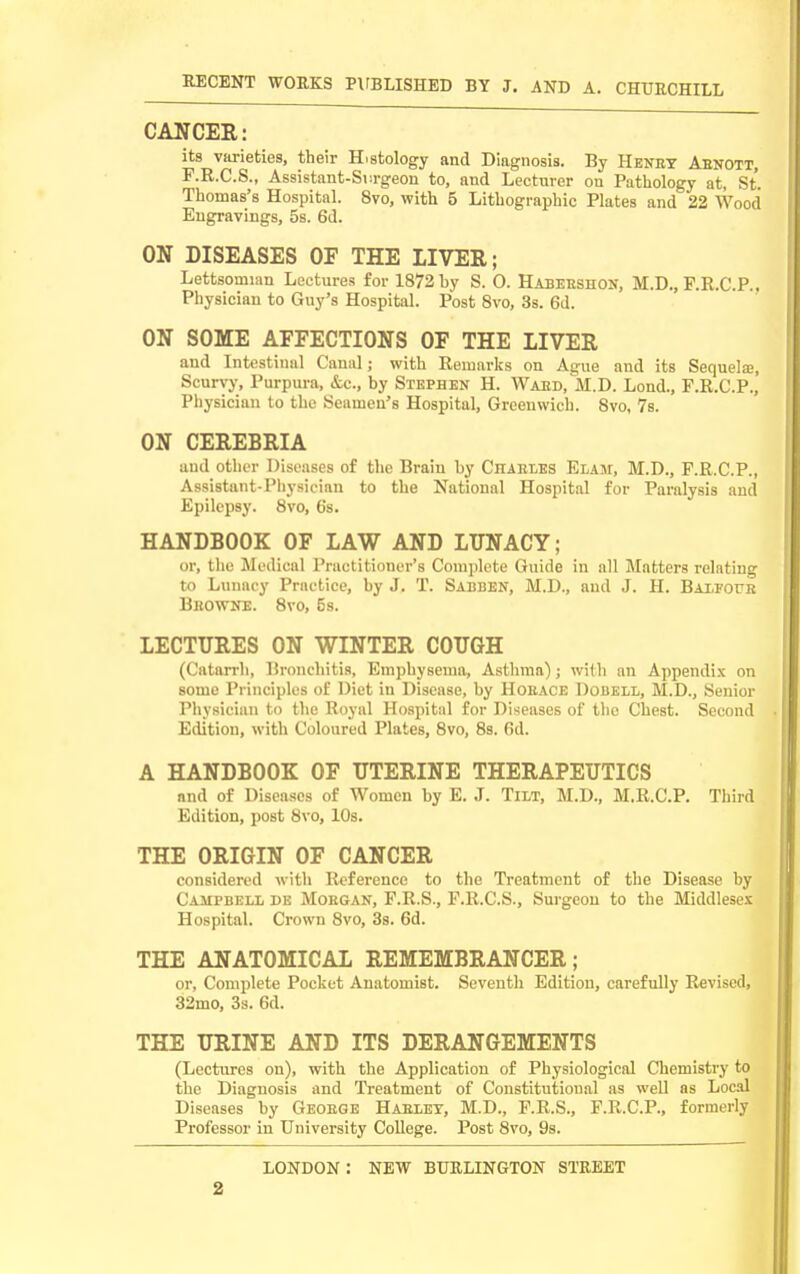 CANCER: its varieties, their Histology and Diagnosis. By Henet Aenott, F.R.C.S., Assistant-Siirgeon to, and Lecturer on Pathology at, St. Thomas's Hospital. 8vo, with 5 Lithographic Plates and 22 Wood Engravings, 5s. 6d. ON DISEASES OF THE LIVER; Lettsomian Lectures for 1872 by S. 0. Habeeshon, M.D., P.R.C.P.. Physician to Guy's Hospital. Post Svo, 3s. 6d. ON SOME AFFECTIONS OF THE LIVER and Intestinal Canal; with Remarks on Ague and its Sequela?, Scurvy, Purpura, &c., by Stephen H. Waed, M.D. Lond., F.R.C.P., Physician to the Seamen's Hospital, Greenwich. Svo, 7s. ON CEREBRIA and other Diseases of the Brain by Chaeles Elaj:, M.D., P.R.C.P., Assistant-Physician to the National Hospital for Paralysis and Epilepsy. Svo, 6s. HANDBOOK OF LAW AND LUNACY; ur, tlie Medical Practitioner's Complete Guide in all Matters relating to Lunacy Practice, by J. T. Sabben, M.D., and J. H. BAXForR Bhowne. Svo, 5s. LECTURES ON WINTER COUGH (Catarrh, Bronchitis, Emphysema, Asthma) ; with an Appendix on some Principles of Diet in Disease, by Hoeace Dobell, M.D., Senior Physician to the Royal Hospital for Diseases of the Chest. Second Edition, with Coloured Plates, Svo, 8s. Od. A HANDBOOK OF UTERINE THERAPEUTICS and of Diseases of Women by E. J. Tilt, M.D., M.R.C.P. Third Edition, post Svo, 10s. THE ORIGIN OF CANCER considered with Reference to the Treatment of the Disease by Campbell de Moegan, P.R.S., F.R.C.S., Surgeon to the Middlesex Hospital. Crown Svo, 3s. 6d. THE ANATOMICAL REMEMBRANCER ; or, Complete Pocket Anatomist. Seventh Edition, carefully Revised, 32mo, 3s. 6d. THE URINE AND ITS DERANGEMENTS (Lectures on), with the Application of Physiological Chemistry to the Diagnosis and Treatment of Constitutional as well as Local Diseases by Geoege Haelky, M.D., F.B.S., F.R.C.P., formerly Professor in University College. Post Svo, 9s. LONDON : NEW BURLINGTON STREET