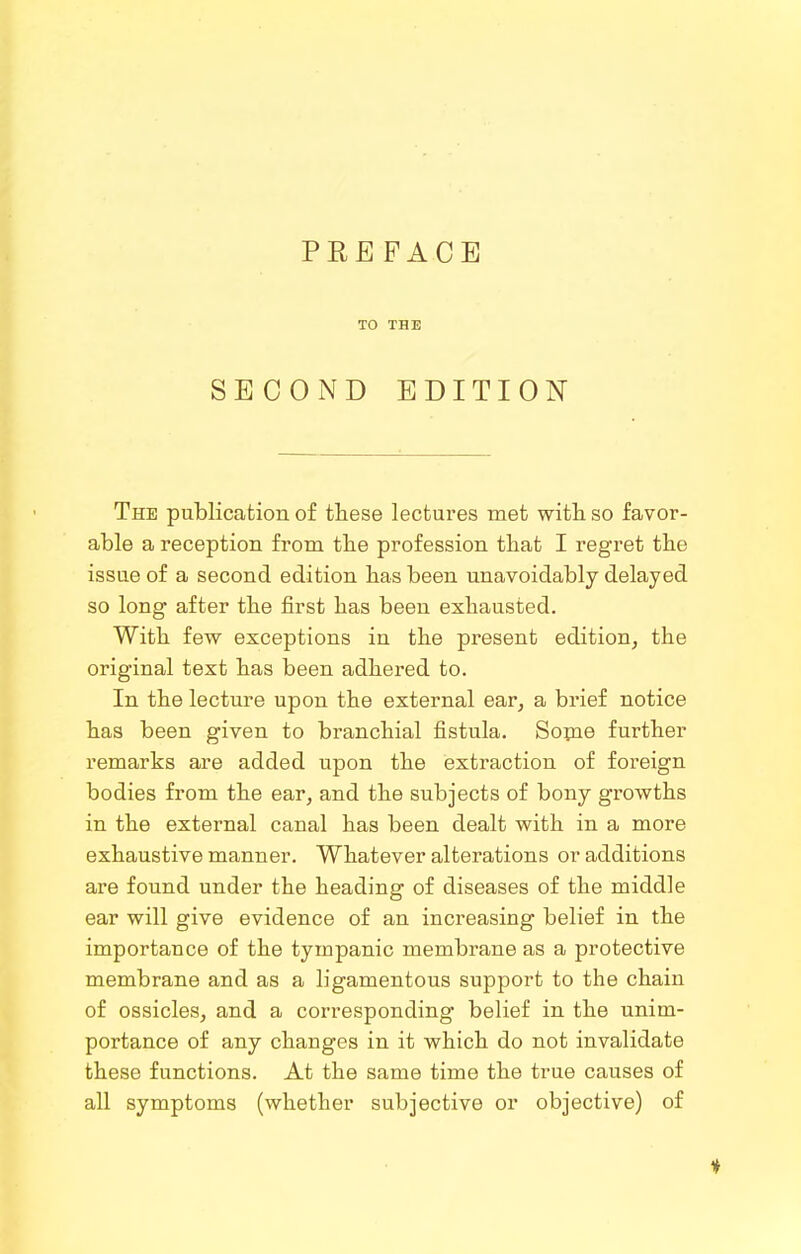 TO THE SECOND EDITION The publication of these lectures met witli so favor- able a reception from the profession that I regret the issue of a second edition has been unavoidably delayed so long after the first has been exhausted. With few exceptions in the present edition, the original text has been adhered to. In the lecture upon the external ear, a brief notice has been given to branchial fistula. Sopae further remarks are added upon the extraction of foreign bodies from the ear, and the subjects of bony growths in the external canal has been dealt with in a more exhaustive manner. Whatever alterations or additions are found under the heading of diseases of the middle ear will give evidence of an increasing belief in the importance of the tympanic membrane as a protective membrane and as a ligamentous support to the chain of ossicles, and a corresponding belief in the unim- portance of any changes in it which do not invalidate these functions. At the same time the true causes of all symptoms (whether subjective or objective) of