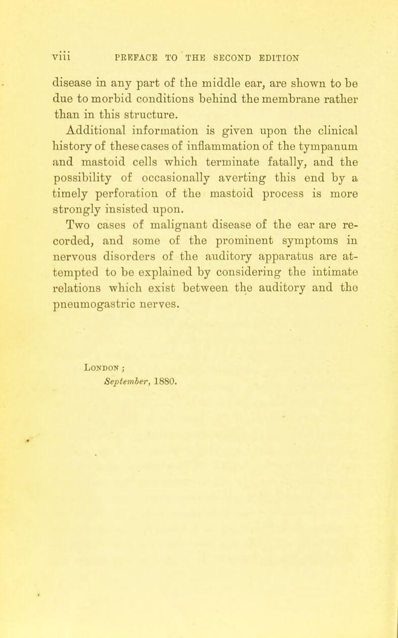 disease in any part of the middle ear, are sliown to be due to morbid conditions behind the membrane rather than in this structure. Additional information is given upon the clinical history of these cases of inflammation of the tympanum and mastoid cells which terminate fatally, and the possibility of occasionally averting this end by a timely perforation of the mastoid process is more strongly insisted upon. Two cases of malignant disease of the ear are re- corded, and some of the prominent symptoms in nervous disorders of the auditory apparatus are at- tempted to be explained by considering the intimate relations which exist between the auditory and the pneumogastric nerves. London; September, 1880.