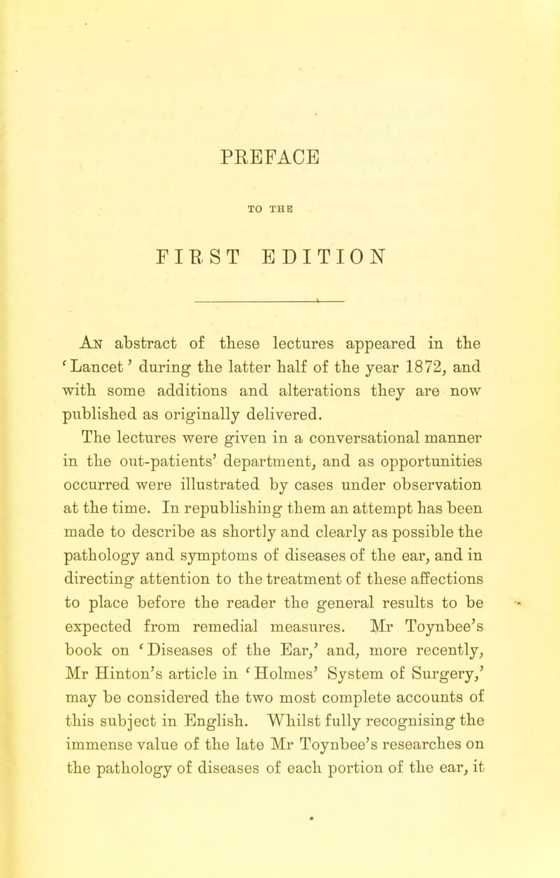 TO THE FIE. ST EDITION An abstract of these lectures appeared in the 'Lancet' during the latter half of the year 1872, and with some additions and alterations they are now published as originally delivered. The lectures were given in a conversational manner in the out-patients' department, and as opportunities occurred were illustrated by cases under observation at the time. In republishing them an attempt has been made to describe as shortly and clearly as possible the pathology and symptoms of diseases of the ear, and in directing attention to the treatment of these affections to place before the reader the general results to be expected from remedial measures. Mr Toynbee's book on ' Diseases of the Ear,' and, more recently, Mr Hinton's article in ' Holmes' System of Surgery,' may be considered the two most complete accounts of this subject in English. Whilst fully recognising the immense value of the late Mr Toynbee's researches on the pathology of diseases of each portion of the ear, it