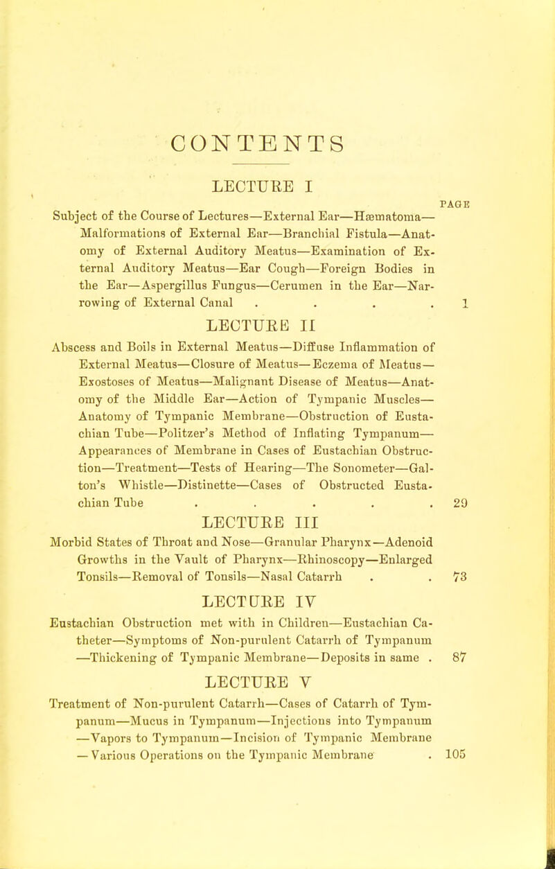 CONTENTS LECTURE I PAG I Subject of the Course of Lectures—External Ear—HiBtnatoma— Malformations of External Ear—Branchial Fistula—Anat- omy of External Auditory Meatus—Examination of Ex- ternal Auditory Meatus—Ear Cough—Foreign Bodies in the Ear—Aspergillus Fungus—Cerumen in the Ear—Nar- rowing of External Canal . . . . ] LECTUEB II Abscess and Boils in External Meatus—Diffuse Inflammation of External Meatus—Closure of Meatus—Eczema of Meatus — Exostoses of Meatus—Malignant Disease of Meatus—Anat- omy of the Middle Ear—Action of Tympanic Muscles— Anatomy of Tympanic Membrane—Obstruction of Eusta- chian Tube—Politzer's Method of Inflating Tympanum— Appearances of Membrane in Cases of Eustachian Obstruc- tion—Treatment—Tests of Hearing—The Sonometer—Gal- ton's Whistle—Distinette—Cases of Obstructed Eusta- chian Tube . . . . .29 LECTUEE III Morbid States of Throat and Nose—Granular Pharynx—Adenoid Growths in the Vault of Pharynx—Rhinoscopy—Enlarged Tonsils—Removal of Tonsils—Nasal Catarrh . . 73 LECTURE IV Eustachian Obstruction met with in Children—Eustachian Ca- theter—Symptoms of Non-purulent Catarrh of Tympanum —Thickening of Tympanic Membrane—Deposits in same . 87 LECTURE V Treatment of Non-purulent Catarrh—Cases of Catarrh of Tym- panum—Mucus in Tympanum—Injections into Tympanum —Vapors to Tympanum—Incision of Tympanic Membrane