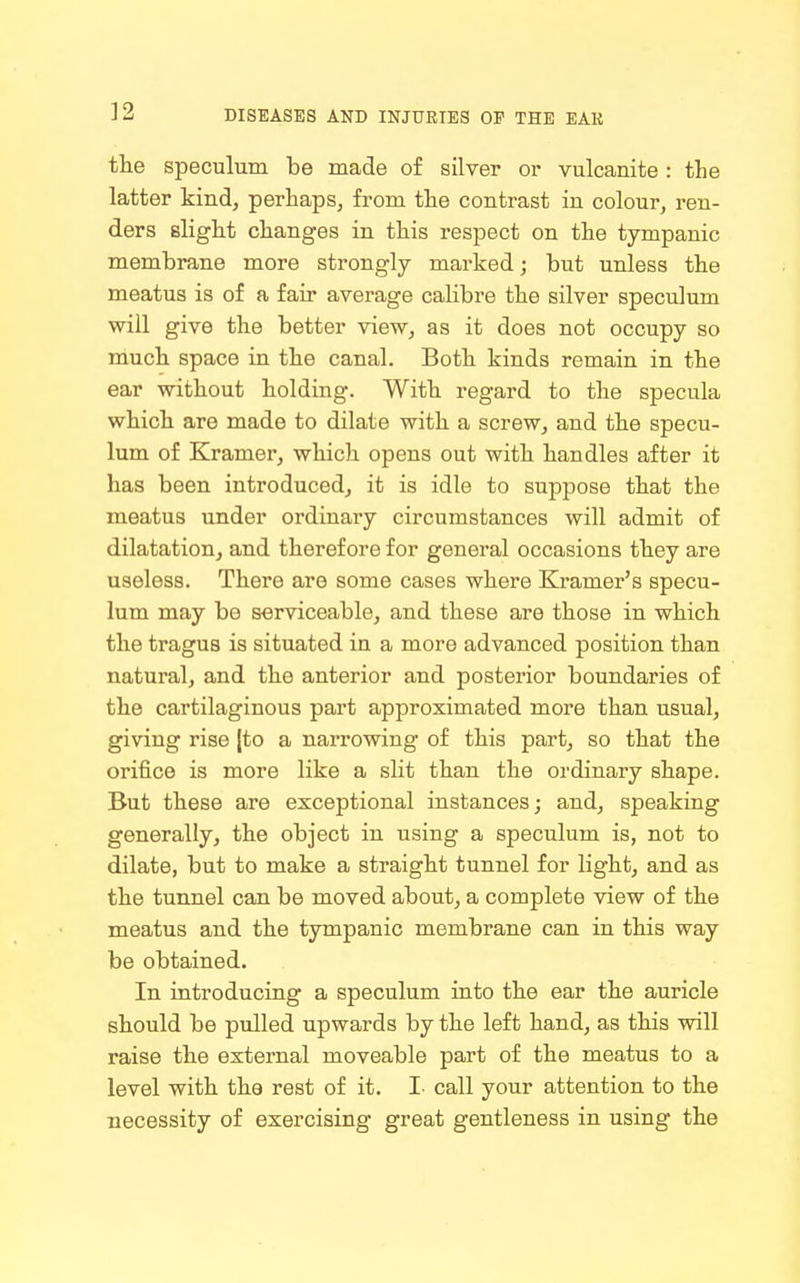 the speculum be made of silver or vulcanite : the latter kind, perhaps, from the contrast in colour, ren- ders slight changes in this respect on the tympanic membrane more strongly marked; but unless the meatus is of a fair average calibre the silver speculum will give the better view, as it does not occupy so much space in the canal. Both kinds remain in the ear without holding. With regard to the specula which are made to dilate with a screw, and the specu- lum of Kramer, which opens out with handles after it has been introduced, it is idle to suppose that the meatus under ordinary circumstances will admit of dilatation, and therefore for general occasions they are useless. There are some cases where Kramer's specu- lum may bo serviceable, and these are those in which the tragus is situated in a more advanced position than natural, and the anterior and posterior boundaries of the cartilaginous part approximated more than usual, giving rise |to a narrowing of this part, so that the orifice is more like a slit than the ordinary shape. But these are exceptional instances; and, speaking generally, the object in using a speculum is, not to dilate, but to make a straight tunnel for light, and as the tunnel can be moved about, a complete view of the meatus and the tympanic membrane can in this way be obtained. In introducing a speculum into the ear the auricle should be pulled upwards by the left hand, as this will raise the external moveable part of the meatus to a level with the rest of it. I- call your attention to the necessity of exercising great gentleness in using the