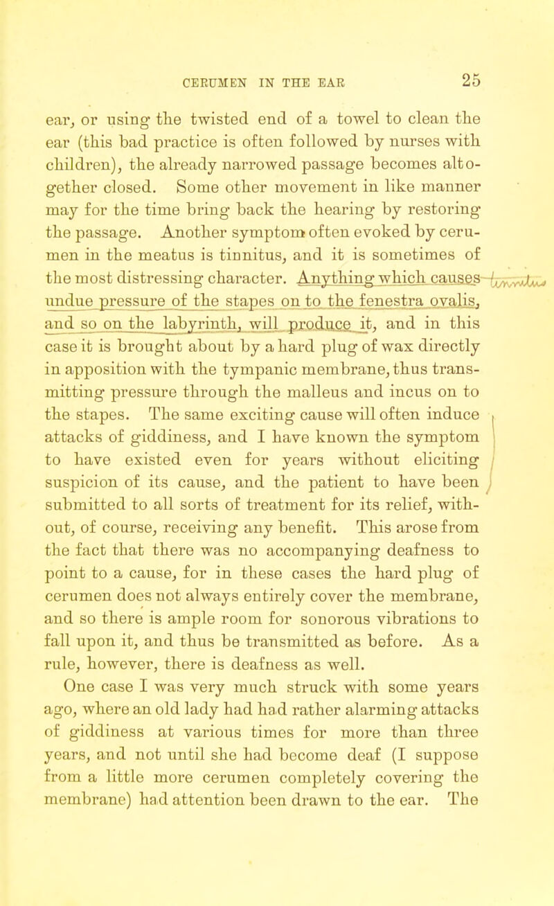 eai'j or using tlie twisted end of a towel to clean the ear (this bad practice is often followed by nurses with, children), the already narrowed passage becomes alto- gether closed. Some other movement in like manner may for the time bring back the hearing by restoring the passage. Another symptom often evoked by ceru- men in the meatus is tinnitus, and it is sometimes of the most distressing character. Anythin^jwhich_ cauaes-^^ un^e_£ressuTejo^ stapes on to the fenestra ovalis, and^ so on the^abyrinth, will produce it, and in this case it is brought about by a hard plug of was directly in apposition with the tympanic membrane, thus trans- mitting pressure through the malleus and incus on to the stapes. The same exciting cause will often induce , attacks of giddiness, and I have known the symptom | to have existed even for years without eliciting j suspicion of its cause, and the patient to have been j submitted to all sorts of treatment for its relief, with- out, of course, receiving any benefit. This arose from the fact that there was no accompanying deafness to point to a cause, for in these cases the hard plug of cerumen does not always entirely cover the membrane, and so there is ample room for sonorous vibrations to fall upon it, and thus be transmitted as before. As a rule, however, there is deafness as well. One case I was very much struck with some years ago, where an old lady had had rather alarming attacks of giddiness at various times for more than three years, and not until she had become deaf (I suppose from a little more cerumen completely covering the membrane) had attention been drawn to the ear. The