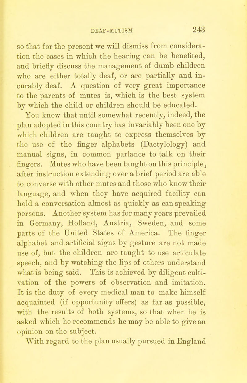 so that for the present we will dismiss from considera- tion the cases in whicli tlie hearing can be benefited, and briefly discuss the management of dumb children who are either totally deaf, or are partially and in- curably deaf. A question of very great importance to the parents of mutes is, which is the best system by which the child or children should be educated. You know that until somewhat recently, indeed, the plan adopted in this country has invariably been one by which children are taught to express themselves by the use of the finger alphabets (Dactylology) and manual signs, in common parlance to talk on their fingers. Mutes who have been taught on this principle, after instruction extending over a brief period are able to converse with other mntes and those who know their language, and when they have acquired facility can hold a conversation almost as quickly as ca,n speaking persons. Another system has for many years prevailed in Germany, Holland, Austria, Sweden, and some parts of the United States of America. The finger alphabet and artificial signs by gesture are not made use of, but the children are taught to use articulate speech, and by watching the lips of others understand what is being said. This is achieved by diligent culti- vation of the powers of observation and imitation. It is the duty of every medical man to make himself acquainted (if opportunity offers) as far as possible, with the results of both systems, so that when he is asked which he recommends he may be able to give an opinion on the subject. With regard to the plan usually pursued in England