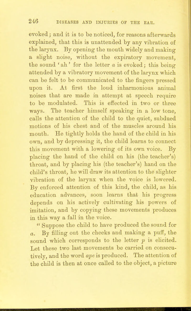 evoked; and it is to be noticed, for reasons afterwards explained, that this is unattended by any vibration of the larynx. By opening the mouth widely and making a slight noise, without the expiratory movement, the sound * ah' for the letter a is evoked; this being attended by a vibratory movement of the larynx which can be felt to be communicated to the fingers pressed upon it. At first the loud inharmonious animal noises that are made in attempt at speech require to be modulated. This is effected in two or three ways. The teacher himself speaking in a low tone, calls the attention of the child to the quiet, subdued motions of his chest and of the muscles around his mouth. He tightly holds the hand of the child in his own, and by depressing it, the child learns to connect this movement with a lowering of its own voice. By placing the hand of the child on his (the teacher's) throat, and by placing his (the teacher's) hand on the child's throat, he will draw its attention to the slighter vibration of the larynx when the voice is lowered. By enforced attention of this kind, the child, as his education advances, soon learns that his progress depends on his actively cultivating his powers of imitation, and by copying these movements produces in this way a fall in the voice.  Suppose the child to have produced the sound for a. By filling out the cheeks and making a puff, the sound which corresponds to the letter p is elicited. Let these two last movements be carried on consecu- tively, and the word ape is produced. The attention of the chUd is then at once called to the object, a picture