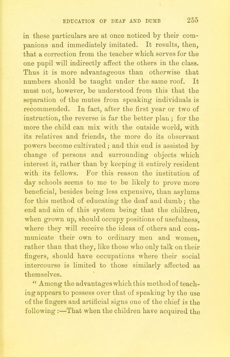 I EDUCATION OF DEAF AND DUMB 255 in these particulars are at once noticed by their com- panions and immediately imitated. It results, then, that a correction from the teacher which serves for the one pupil will indirectly affect the others in the class. Thus it is more advantageous than otherwise that numbers should be taught under the same roof. It must not, however, be understood from this that the separation of the mutes from speaking individuals is recommended. In fact, after the first year or two of instruction, the reverse is far the better plan; for the more the child can mix with the outside world, with its relatives and friends, the more do its observant powers become cultivated; and this end is assisted by change of persons and surrounding objects which interest it, rather than by keeping it entirely resident with its fellows. For this reason the institution of day schools seems to me to be likely to prove more beneficial, besides being less expensive, than asylums for this method of educating the deaf and dumb ; the end and aim of this system being that the children, when grown up, should occupy positions of usefulness, where they will receive the ideas of others and com- municate their own to ordinary men and women, rather than that they, like those who only talk on their fingers, should have occupations where their social intercourse is limited to those similarly affected as themselves.  Among the advantages which this method of teach- ing appears to possess over that of speaking by the use of the fingers and artificial signs one of the chief is the following :—That when the children have acquired the