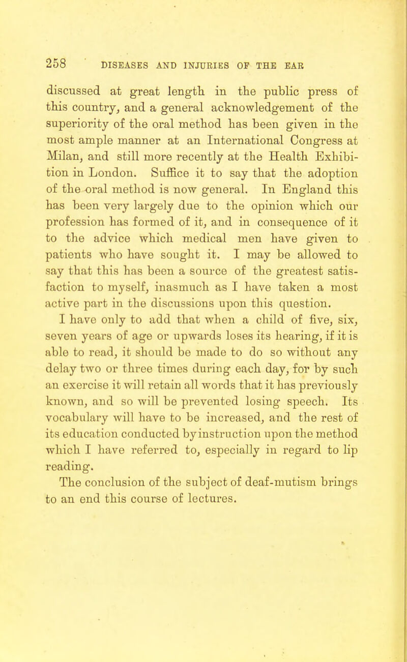 discussed at great length in the public press of tliis country, and a general acknowledgement of the superiority of the oral method has been given in the most ample manner at an International Congress at Milan, and still more recently at the Health Exhibi- tion in London. Suffice it to say that the adoption of the oral method is now general. In England this has been very largely due to the opinion which our profession has formed of it, and in consequence of it to the advice which medical men have given to patients who have sought it. I may be allowed to say that this has been a source of the greatest satis- faction to myself, inasmuch as I have taken a most active part in the discussions upon this question. I have only to add that when a child of five, six, seven years of age or upwards loses its hearing, if it is able to read, it should be made to do so without any delay two or three times during each day, for by such an exercise it will retain all woi-ds that it has previously known, and so will be prevented losing speech. Its vocabulary will have to be increased, and the rest of its education conducted by instruction upon the method which I have referred to, especially in regard to lip reading. The conclusion of the subject of deaf-mutism brings to an end this course of lectures.