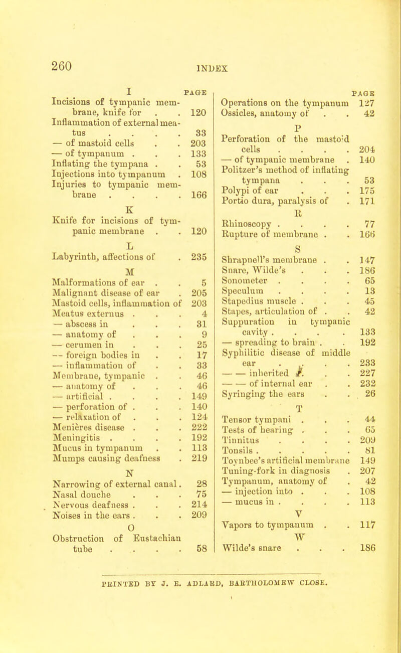 I PAGE Incisions of tympanic mem- brane, knife for 120 Inflammation of external mea- tus . . . . 33 — of mastoid cells 203 — of tympanum . loo Infltitin^ tlie tympana . • 53 Injections into tympanum 108 Injuries to tympanic mem- brane . . . . 166 K Kuife for incisions of tym- panic membrane 120 L Liabynntn, affections of 235 M Malformations of ear . , 5 Malignant disease of ear 205 Mastoid cells, inflammation of 203 Meatus extcrnus 4 — abscess in . . . 31 — anatomy of . • . 9 25 — foreign bodies in . . 17 — iiiflauimation of 33 Mouibrane, tympanic . 46 — anatomy of . . . 46 — artificial . . . . 149 — perforation of . 140 — ri'lnxation of . 124 Menieres disease . 222 Meningitis . . . . 192 Mucus in tympanum 1 1 Q lio Mumps causing deafness N Narrowing of external canal. 28 Nasal douche 75 Nervous deafness . 214 Noises in the ears . 209 0 Obstruction of Eustachian tube . . . . 58 PAGE Operations on the tympanum 127 Ossicles, anatomy of . . 42 Perforation of the raasto'd cells .... 204 — of tympanic membrane . 140 Politzer's method of inflating tympana ... 53 Polj'pi of ear . . . 175 Portio dura, paralysis of .171 R Rhinoscopy . . . .77 Rupture of membrane . . 166 S Shrapnell's membrane . .147 Snare, Wilde's . . .186 Sonometer .... 65 Speculum .... 13 Stapedius muscle ... 45 Stapes, articulation of . . 42 Suppuration in tympanic cavity .... 133 — spreading to brain . 192 Syphilitic disease of middle ear .... 233 inherited /. . . 227 of internal ear . . 232 Syringing the ears . . 26 T Tensor tympani . . . 44 Tests of hearing ... 65 Tinnitus .... 209 Tonsils 81 Toynbee's artificial membrane 149 Tuning-fork in diagnosis . 207 Tympanum, anatomy of . 42 — injection into . . . 108 — mucus in . . . . 113 V Vapors to tympanum . . 117 W Wilde's snare . . .186 PBINTED Br J. E. ADLABD, BAETHOLOMEW CLOSE.