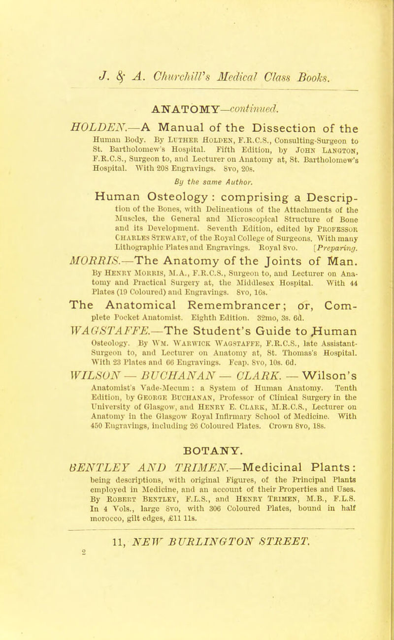 AN ATOMY—conHimed. HOLDEN.—A Manual of the Dissection of the Human Body. By Luther Holden, F.K.C.S., ConsuUmg-Smgeon to St. Bailliolomew's Hospital. Fifth Edition, by John Langton, F.R.C.S., Surgeon to, and Lecturer on Anatomy at, St. Bartholomew's Hospital. With 20S Engravings. 8vo, 20.s. By the same Author. Human Osteology : comprising a Descrip- tion of the Bones, witli Delineations of tlie Attachments of the Muscles, the General and Microscopical Structure of Bone and its Development. Seventh Edition, edited by Profkssok Charles Stewart, of tlie Eoyal College of Surgeons. With many Lithogi-aphic Plates and Engra\ings. Eoyal Svo. [Preparitiff. MOMBIS.—The Anatomy of the Joints of Man. By HENRY JIoKRl.s, M.A., F.R.C.S., Surgeon to, and Lecturer on Ana- tomy and Practical Surgery at, the Middlesex Hospital. With 44 Plates (19 Coloured) and Engravings. Svo, IGs. The Anatomical Remembrancer; or, Com- plete Pocliet Anatomist. Eighth Edition. 32mo, 3s. 6d. WAG STAFFK—The Student's Guide to ^luman Osteolog)-. By Wm. Warwick Wagstaffe, F.E.C.S., late Assistant- Surgeon to, and Lecturer on Anatomy at, St. Thomas's Hospital. With 23 Plates and (iO Engiavings. Fcap. Svo, 10s. Cd. WILSON — BUCHANAN — CLARK. — Wilson's Anatomist s Vade-JIecum : a System of Human Anatomy. Tenth Edition, by Geokoe Buchanan, Professor of Clinical Surgery in the University of Glasgow, and HENRV E. CLARK, M.R.C.S., Lecturer on Anatomy in the Glasgow Royal Infirmary School of Medicine. With 450 Engravings, Including 20 Coloured Plates. Croivn Svo, 18s. BOTANY. 6ENTLEY AND TRIMEN.—Med\c\na\ Plants: being descriptions, with original Figures, of the Piincipal Plants employed in Medicine, and an account of their Pioperties and Uses. By Robert Bentley, F.L.S., and Henry Trimen, M.B., F.L.S. In 4 Vols., large Svo, \\\t\\ 306 Coloured Plates, bound in half morocco, gilt edges, £11 lis.