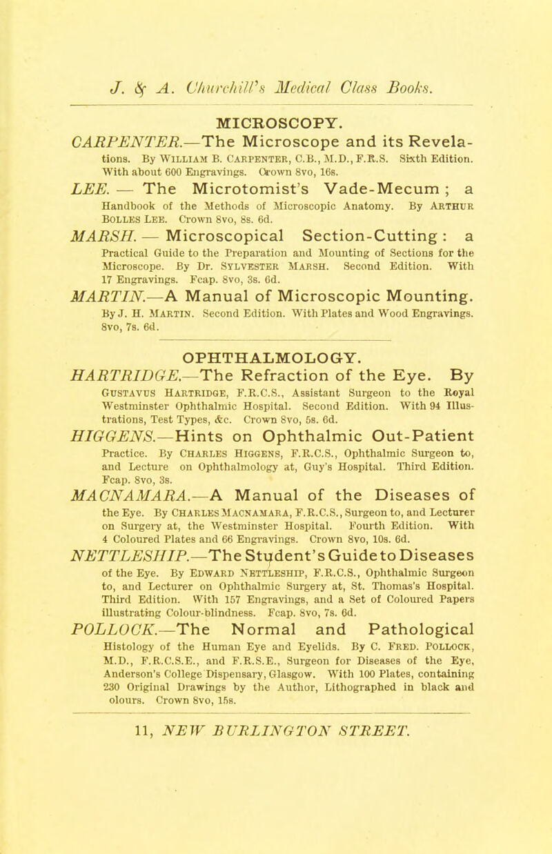 MICROSCOPY. CAEPENTER.—The Microscope and its Revela- tions. By William B. Carpenter, C.B., M.D., F.R.S. Sixth Edition. With about 600 Eugi-aviiigs. Oi'own 8vo, 16s. LEE.— The Microtomist's Vade-Mecum; a Handbook of the Methods of Microscopic Anatomy. By Arthur BOLLES IBE. Crown 8vo, 8s. 6d. MARSH. — Microscopical Section-Cutting : a Practical Guide to the Preparation and Mounting of Sections for tlie Microscope. By Dr. Sylvester Marsh. Second Edition. With 17 Engravings. Fcap. 8vo, 3s. Gd. MARTIN.—A Manual of Microscopic Mounting. By J. H. Martin. Second Edition. With Plates and Wood Engravings. Svo, 7s. 6d. OPHTHALMOLOGY. HARTRIDGE.—The Refraction of the Eye. By Gustavus Hartridge, F.PuC.S., Assistant Surgeon to the Royal Westminster Ophthalmic Hospital. Second Edition. With 94 Illus- trations, Test Types, &c. Crown 8vo, 5s. 6d. HIGGENS.—Hints on Ophthalmic Out-Patient Practice. By Chables Higqens, F.R.C.S., Ophthalmic Surgeon to, and Lecture on Ophthalmology at, Guy's Hospital. Third Edition. Fcap. Svo, 3s. MACNAMARA.—A Manual of the Diseases of the Eye. By Charles Macnamara, F.R.C.S., Surgeon to, and Lecturer on Surgeiy at, the Westminster Hospital. Fourth Edition. With 4 Coloured Plates and 66 Engi'avings. Crown Svo, 10s. 6d. NETTLESHIP.—The Stvf dent's Guide to Diseases of the Eye. By Edward Nettleship, F.R.C.S., Ophthalmic Surgeon to, and Lecturer on Ophthalmic Surgery at, St. Thomas's Hospital. Third Edition. With 167 Engravings, and a Set of Coloured Papers illustrating Colour-blindness. Fcap. Svo, 73. 6d. POLLOCK.—The Normal and Pathological Histology of the Human Eye and Eyelids. By C. Fred. Pollock, M.D., F.R.C.S.E., and F.R.S.E., Surgeon for Diseases of the Eye, Anderson's College Dispensai-y, Glasgow. With 100 Plates, containing 230 Original Drawings by the Author, Lithographed in black and olours. Crown Svo, ISs.