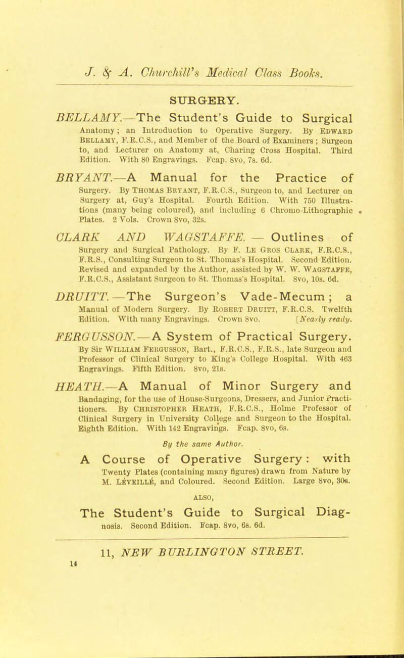 SUBG-ERY. BELLAMY.—The Student's Guide to Surgical Anatomy; an Introduction to Operative Surgery. By EDWARD Bellamy, I'.R.C.S., and Member of the Board of Examiners ; Surgeon to, and Lecturer on Anatomy at, Cliaring Cross Hospital. Third Edition. With 80 EngraWngs. Fcap. Svo, 7s. 6d. BRYANT.—A Manual for the Practice of Surgery. By Thomas Bryant, F.R.C.S., Surgeou to, and Lecturer on Surgery at, Guy's Hospital. Fourth Edition. With 750 Illustra- tions (many being coloured), and including 6 Chromo-Lithographic Plates. 2 Vols. Crown Svo, 32s. CLARK AND WAGSTAFFE. — Outlines of Surgery and Sui'gical Pathology. By F. Le Gros Clark, F.R.C.S., F.R.S., Consulting Surgeon to St. Thomas's Hospital. Second Edition. Revised and expanded l)y the Author, assisted by W. \V. Waqstapfk, F.R.C.S., Assistant Surgeou to St. Tliomas s Hospital. Svo, 10s. Od. DRUITT.—The Surgeon's Vade-Mecum; a Mau\ial of Modern Surgery. By Robert Druitt, F.R.C.S. TweKtli Edition. With many Engiavings. Crown Svo. [Nearly ready. FEROUSSON. — A System of Practical Surgery. By Sir William Fergusson, Bart., F.R.C.S., F.R.S., late Surgeon and Professor of Clinical Surgery to King's College Hospital. With 463 Engravings. Fifth Edition. Svo, 21s. HEATH.—A Manual of Minor Surgery and Bandaiting, for the use of House-Surgeons, Dressers, and Junior Pi'acti- tioners. By Christoi'HER Heath, F.R.C.S., Hohue Professor of Clinical Surgery in University College and Surgeon to the Hospital. Eighth Edition. With 142 Engravings. Fcap. Svo, 6s. By the same Author. A Course of Operative Surgery: with Twenty Plates (containing many figures) drawn from Nature by M. LivElLLE, and Coloured. Second Edition. Large Svo, 30s. ALSO, The Student's Guide to Surgical Diag- nosis. Second Edition. Fcap. Svo, 68. 6d. 11, NJSW BURLINGTON STREET.