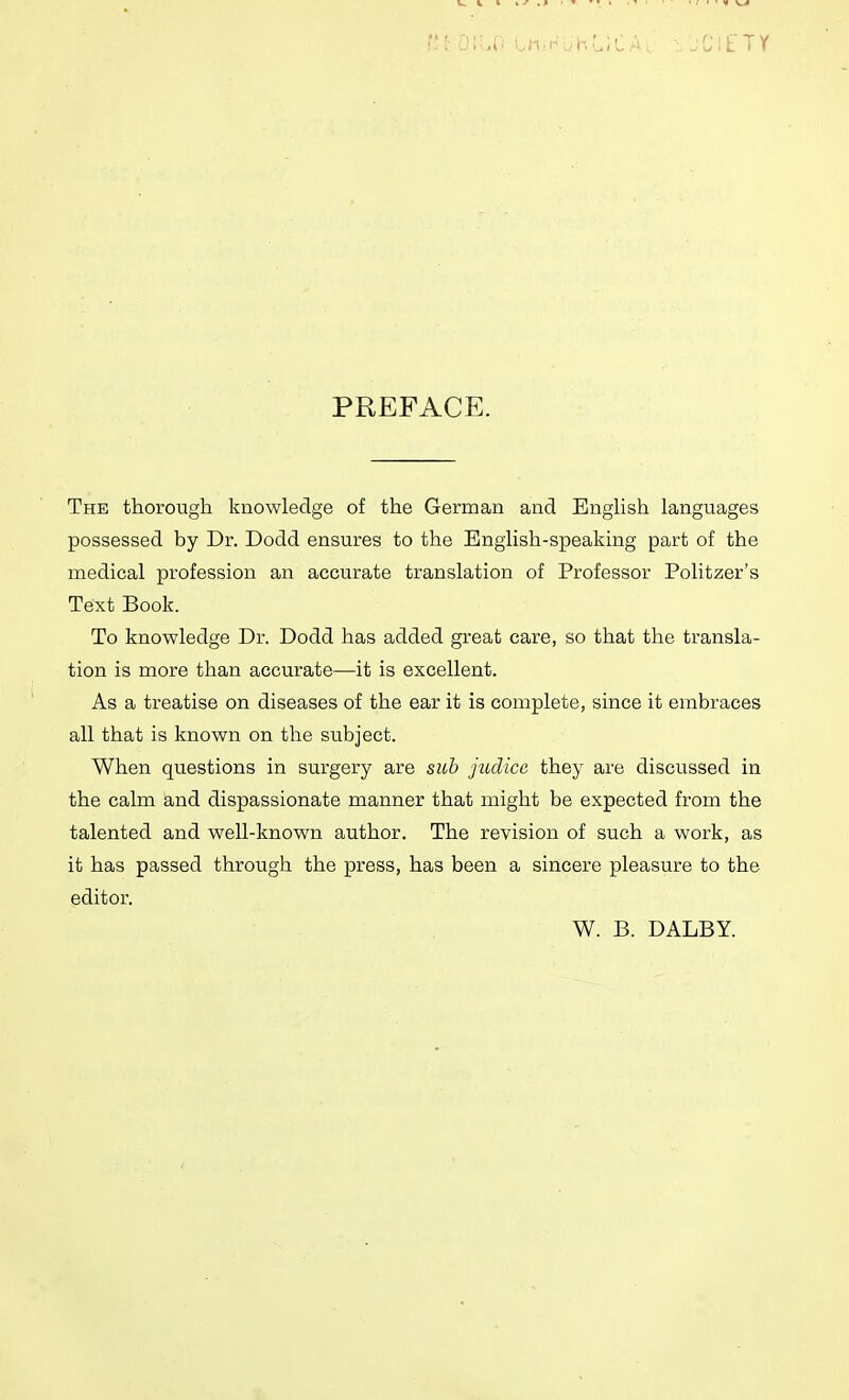 PREFACE. The thorough knowledge of the German and English languages possessed by Dr. Dodd ensures to the English-speaking part of the medical profession an accurate translation of Professor Politzer's Text Book. To knowledge Dr. Dodd has added great care, so that the transla- tion is more than accurate—it is excellent. As a treatise on diseases of the ear it is complete, since it embraces all that is known on the subject. When questions in surgery are sub jtulicc they are discussed in the calm and dispassionate manner that might be expected from the talented and well-known author. The revision of such a work, as it has passed through the press, has been a sincere pleasure to the editor. W. B. DALBY.