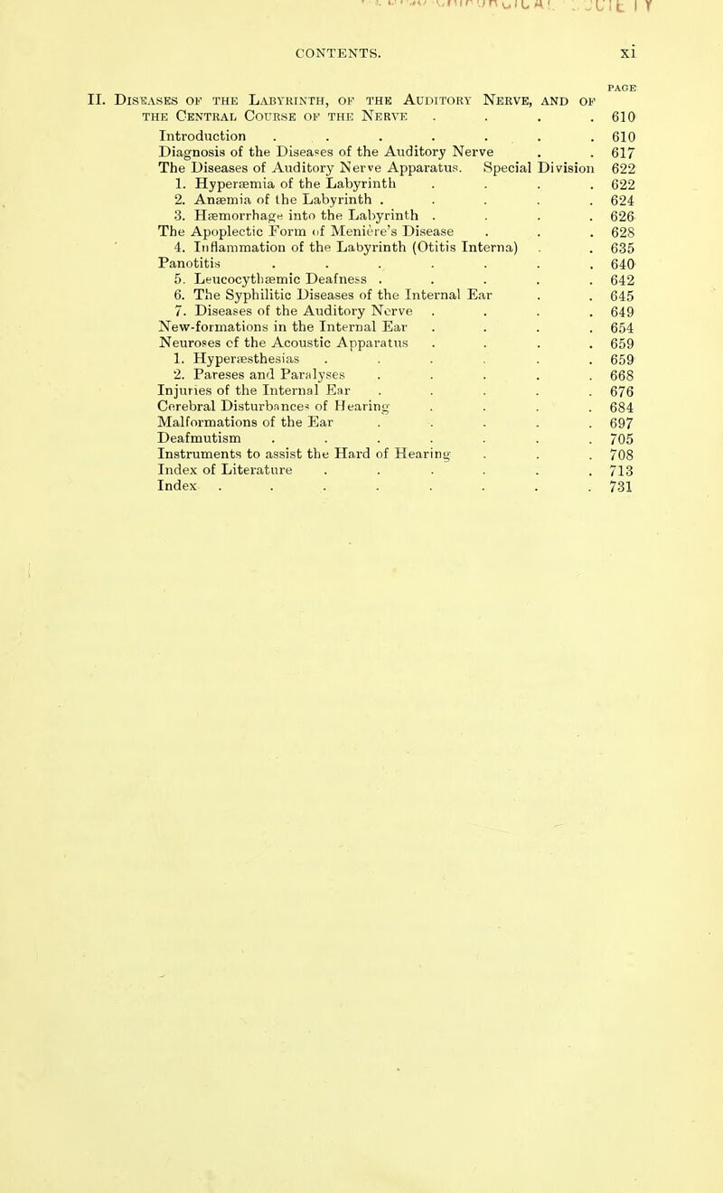 PAGE Diseases of the Labyrinth, of the Auditory Nerve, and of THE Central Course of the Nerve . . . .610 Introduction . . . . . . . 610 Diagnosis of the Diseases of the Auditory Nerve . . 617 The Diseases of Auditory Nerve Apparatus. Special Division 622 1. Hyperemia of the Labyrinth .... 622 2. Ansemia of the Labyrinth ..... 624 3. Hpemorrhage into the Labyrinth .... 626 The Apoplectic Form nf Meniere's Di.sease . . . 628 4. Iiitiammation of the Labyrinth (Otitis Interna) . 635 Panotitis ....... 640 5. Leucocythsemic Deafness ..... 642 6. The Syphilitic Diseases of the Internal Ear . . 645 7. Diseases of the Auditory Nerve .... 649 New-formations in the Internal Ear .... 654 Neuroses of the Acoustic Apparatus .... 659 1. Hyperesthesias ...... 659 2. Pareses and Paralyses ..... 668 Injuries of the Internal Ear ..... 676 Cerebral Disturbance* of Hearing .... 684 Malformations of the Ear ..... 697 Deafmutism ....... 705 Instruments to assist the Hard of Hearing' . . . 708 Index of Literature ...... 713 Index . . . . . . . .731