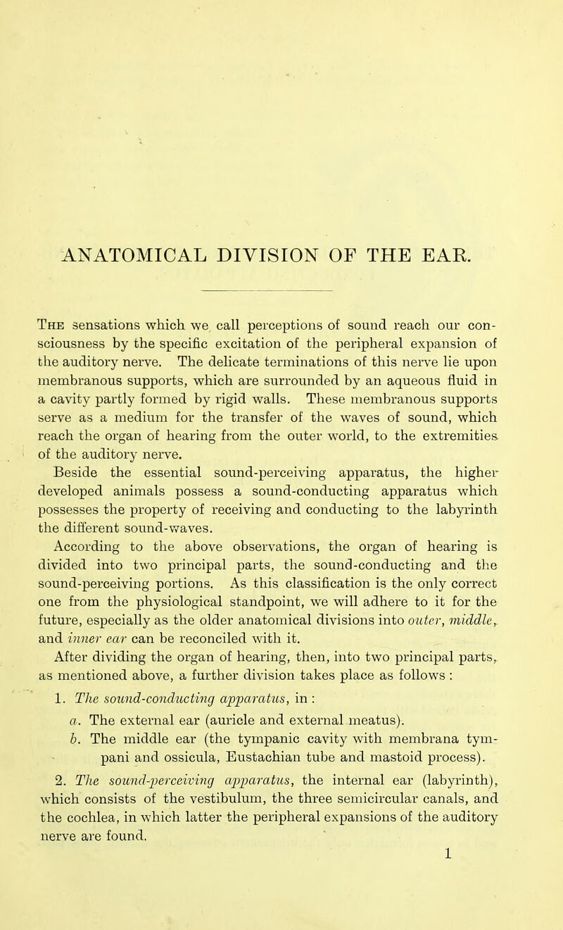 ANATOMICAL DIVISION OF THE EAR. The sensations which we call perceptions of sound reacli our con- sciousness by the specific excitation of the peripheral expansion of the auditory nerve. The delicate terminations of this nerve lie upon membranous supports, which are surrounded by an aqueous fluid in a cavity partly formed by rigid walls. These membranous supports serve as a medium for the transfer of the waves of sound, which reach the organ of hearing from the outer world, to the extremities of the auditory nerve. Beside the essential sound-perceiving apparatus, the higher developed animals possess a sound-conducting apparatus which possesses the property of receiving and conducting to the labyrinth the different sound-waves. According to the above observations, the organ of hearing is divided into two principal parts, the sound-conducting and tlie sound-perceiving portions. As this classification is the only correct one from the physiological standpoint, we will adhere to it for the future, especially as the older anatomical divisions into outer, middle,. and inner ear can be reconciled with it. After dividing the organ of hearing, then, into two principal parts, as mentioned above, a further division takes place as follows: 1. The sound-condticting apparatus, in : a. The external ear (auricle and external meatus). b. The middle ear (the tympanic cavity with membrana tym- pani and ossicula, Eustachian tube and mastoid process). 2. TJie sound-perceiving apparatus, the internal ear (labyrinth), which consists of the vestibulum, the three semicircular canals, and the cochlea, in which latter the peripheral expansions of the auditory nerve are found.