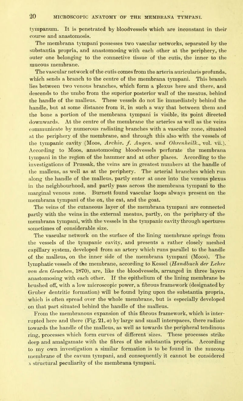 tympanum. It is penetrated by bloodvessels which are inconstant in their com*se and anastomosis. The membrana tAmpani possesses two vascular networks, separated by the substantia propria, and anastomosing with each other at the periphery, the outer one belonging to the connective tissue of the cutis, the inner to the mucous membrane. The vascular network of the cutis comes from the arteria auricularis profunda, which sends a branch to the centre of the membrana tympani. This branch lies between two venous branches, which form a plexus here and there, and descends to the umbo from the superior posterior wall of the meatus, behind the handle of the malleus. These vessels do not lie immediately behind the handle, but at some distance from it, in such a way that between them and the bone a portion of the membrana tympani is visible, its point directed downwards. At the centre of the membrane the arteries as well as the veins c ommunicate by numerous radiating branches with a vascular zone, situated at the periphery of the membrane, and through this also with the vessels of the tympanic cavity (Moos, Arcliiv, f. Augen. und OhrcnheiVk., vol. vii.). According to Moos, anastomosing bloodvessels perforate the membrana t.Mnpani in the region of the hammer and at other places. According to the investigations of Prussak, the veins are in greatest nmnbers at the handle of the malleus, as well as at the periphery. The arterial branches which run along the handle of the malleus, partly enter at once into the venous plexus in the neighbourhood, and partly pass across the membrana tympani to the marginal venous zone. Burnett foimd vascular loops always present on the membrana tj'mpani of the ox, the cat, and the goat. The veins of the cutaneous layer of the membrana timpani are connected partly with the veins in the external meatus, partly, on the periphery of the membrana t^anpani, vnih. the vessels in the tympanic ca\'ity through apertures sometimes of considerable size. The vascvdar network on the siu-face of the lining membrane springs from the vessels of the tympanic cavity, and presents a rather closely ineshed capillary system, developed from an artery which runs parallel to the handle of the malleus, on the inner side of the membrana tjmpani (Moos). The lymphatic vessels of the membrane, according to Kessel {Handbuch der Lehre von den Gewehen, 1870), are, like the bloodvessels, arranged in three layers anastomosing vsdth each other. If the epithelium of the lining membrane be brushed off, with a low microscopic power, a fibrous framework (designated by Gruber dentritic formation) vnll be found lying upon the substantia propria, which is often spread over the whole membrane, but is especially developed on that part situated behind the handle of the malleus. From the membranous expansion of this fibrous framework, which is inter- rupted here and there (Fig. 21, a) by large and small interspaces, there radiate towards the handle of the malleus, as well as towards the peripheral tendinous ring, processes which form curves of different sizes. These processes strike deep and amalgamate with the fibres of the substantia propria. According to my own investigation a similar formation is to be found in the mucous membrane of the cavum tympani, and consequently it cannot be considered a structural peculiarity of the membrana tympani.