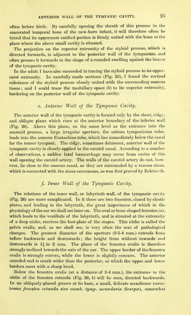 often before birth. By carefully opening the sheath of this process in the macerated temporal bone of the new-born infant, it will therefore often be found that its uppermost ossified portion is firmly united with the bone at the place where the above small cavity is situated. The projection on the superior extremity of the styloid process, which is directed forwards, is adjacent to the posterior wall of the tympanum, and often presses it forwards in the shape of a rounded swelling against the lumen of the tympanic cavity. In the adult I have also succeeded in tracing the styloid process to its upper- most extremity. In carefully made sections (Fig. 25), I foimd the cortical substance of the styloid process closely united with the surrounding osseous tissue; and I could trace the medullary space (6) to its superior extremity, bordering on the posterior wall of the tympanic cavity. e. Anterior- Wall of the Tympanic Cavity. The anterior wall of the tympanic cavity is formed only by the short, ridg>,-, and oblique plane which rises at the anterior boundary of the inferior wall (Fig. 26). Above this plane, on the same level as the entrance into the mastoid process, a large irregular aperture, the ostium tympanicum tubie, leads into the osseous Eustachian tube, which lies immediately below the canal for the tensor tympani. The ridgy, sometimes dehiscent, anterior wall of the tympanic cavity is closely applied to the carotid canal. According to a number of observations, a sudden fatal haemorrhage may occur from caries of this wall opening the carotid artery. The walls of the carotid artery do not, how- ever, he close to the osseous canal, as they are surrounded by a venous sinus, which is connected with the sinus cavernosus, as was first proved by Rektorzik. /. Inner Wall of the Tympanic Cavity. The relations of the inner wall, or labyrinth wall, of the tympanic cavity (Fig. 26) are more complicated. In it there are two fenestras, closed by elastic plates, and leading to the labyrinth, the great importance of which in the physiology of the ear we shall see later on. The oval or bean-shaped fenestra (a), which leads to the vestibule of the labyrinth, and is situated at the extremity of a deep niche, receives the foot-plate of the stapes. This niche is called the pelvis ovalis, and, as we shall see, is very often the seat of pathological changes. The greatest diameter of the apertiire (3'5-4 mm.) extends from before backwards and downwards; the height from without inwards and downwards is 1^ to 2 mm. The plane of the fenestra ovalis is therefore strongly inclined towards the axis of the ear. The upper border of the fenestra ovalis is strongly convex, while the lower is slightly concave. The anterior rounded end is much wider than the posterior, at which the upper and lower borders meet with a sharp bend. Below the fenestra ovalis (at a distance of 3-4 mm.), the entrance to the niche of the fenestra rotunda (Fig. 26, b) wiU be seen, directed backwards. In an obhquely-placed groove at its base, a small, delicate membrane {nieiii- brama fenestra rotunda sive memb. tymp. secundaria Scarpce), somewhat