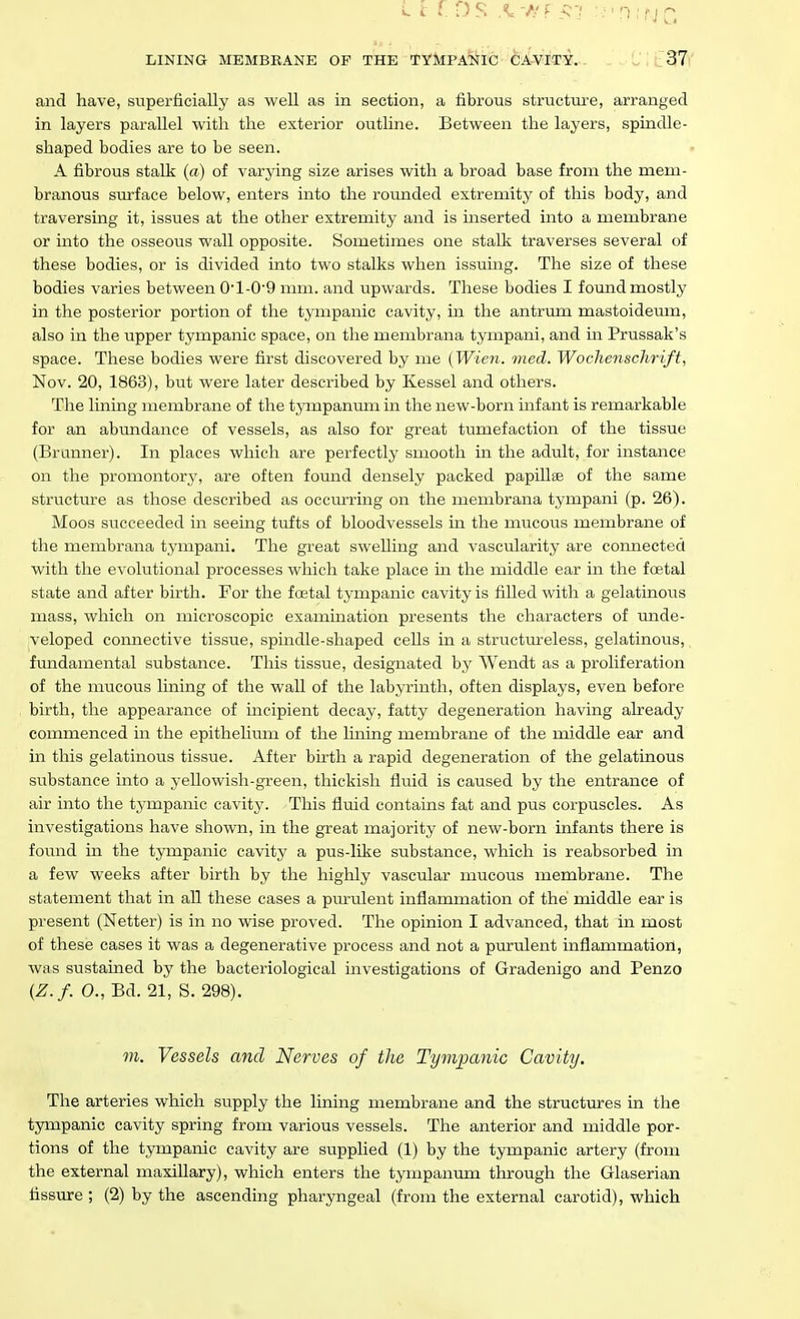 ■ ■ ' ' ' J LINING MEMBRANE OF THE TYMPANIC CAVITY. 37 and have, superficially as well as in section, a fibrous structure, arranged in layers parallel with the exterior outline. Between the layers, spindle- shaped bodies are to be seen. A fibrous stalk (a) of varying size arises with a broad base from the mem- branous surface below, enters into the rounded extremity of this body, and traversing it, issues at the other extremity and is inserted into a membrane or into the osseous wall opposite. Sometimes one stalk traverses several of these bodies, or is divided into two stalks when issuing. The size of these bodies varies between 0l-09 mm. and upwards. These bodies I found mostly in the posterior portion of the tympanic cavity, in the antrum mastoideum, also in the upper tympanic space, on the membrana tympani, and in Prussak's space. These bodies were first discovered by me {Wien. med. Wochenschrift, Nov. 20, 1863), but were later described by Kessel and others. The lining membrane of the tympanum in the new-born infant is remarkable for an abimdance of vessels, as also for great tumefaction of the tissue (Branner). In places which are perfectly smooth in the adult, for instance on the promontory, are often fomid densely packed papillae of the same structure as those described as occurring on the membrana tympani (p. 26). Moos succeeded in seeing tufts of bloodvessels in the mucous membrane of the membrana tympani. The great swelling and vascularity are connected with the evolutional processes which take place in the middle ear in the foetal state and after birth. For the foetal tympanic cavity is filled with a gelatinous mass, which on microscopic examination presents the characters of unde- veloped connective tissue, spindle-shaped cells in a structm-eless, gelatinous, fundamental substance. This tissue, designated by Wendt as a proliferation of the mucous lining of the wall of the labyrinth, often displays, even before birth, the appearance of incipient decay, fatty degeneration having already commenced in the epithelium of the lining membrane of the middle ear and in this gelatinous tissue. After birth a rapid degeneration of the gelatinous substance into a yellowish-green, thickish fluid is caused by the entrance of air into the tympanic cavity. This fluid contains fat and pus corpuscles. As investigations have shown, in the great majority of new-born infants there is found in the tympanic cavity a pus-like substance, which is reabsorbed in a few weeks after birth by the highly vascular mucous membrane. The statement that in all these cases a pm'ulent inflammation of the middle ear is present (Netter) is in no wise proved. The opinion I advanced, that in most of these cases it was a degenerative process and not a purulent inflammation, was sustained by the bacteriological investigations of Gradenigo and Penzo {Z.f. 0., Bd. 21, S. 298). m. Vessels and Nerves of the Tympanic Cavity. The arteries which supply the lining membrane and the structures in the tympanic cavity spring from various vessels. The anterior and middle por- tions of the tympanic cavity are supplied (1) by the tympanic artery (from the external maxillary), which enters the tympanum through the Glaserian fissure ; (2) by the ascending pharyngeal (from the external carotid), which