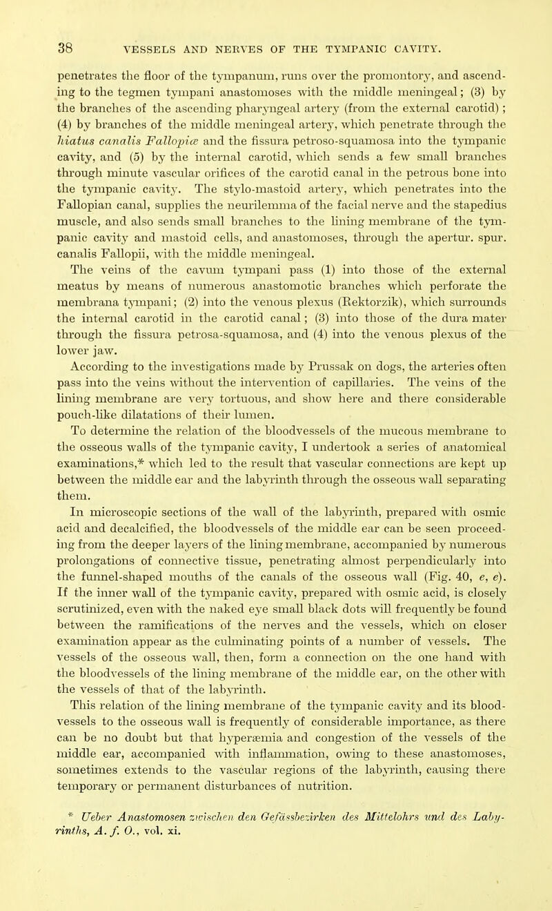 penetrates the floor of the tympanum, runs over the promontory, and ascend- ing to the tegmen tyiupani anastomoses with tlie middle meningeal; (3) by the branches of the ascending pharj-ngeal artery (from the external carotid); (4) by branches of the middle meningeal artery, which penetrate through the hiatus canalis Fallopice and the fissura petroso-squamosa into the tympanic cavity, and (5) by the internal carotid, which sends a few small branches through minute ^-ascular orifices of the carotid canal in the petrous bone into the tympanic cavity. The stylo-mastoid artery, which penetrates into the Fallopian canal, supplies the neurilemma of the facial nerve and the stapedius muscle, and also sends small branches to the lining membrane of the tym- panic cavity and mastoid cells, and anastomoses, through the apertur. spiu. canalis Fallopii, with the middle meningeal. The veins of the cavum tj-mpani pass (1) into those of the external meatus by means of numerous anastomotic branches which perforate the membrana tjinpani; (2) into the venous plexus (Rektorzik), which surrounds the internal carotid in the carotid canal; (3) into those of the dura mater through the fissura petrosa-squamosa, and (4) into the venous plexus of the lower jaw. According to the investigations made hy Prussak on dogs, the arteries often pass into the veins without the intervention of capillaries. The veins of the Iming membrane are very tortuous, and show here and there considerable pouch-like dilatations of their lumen. To determine the relation of the bloodvessels of the miicous membrane to the osseous walls of the tympanic cavity, I undertook a series of anatomical examinations,* which led to the result that vascular connections are kept up between the middle ear and the labyrinth through the osseous wall separating them. In microscopic sections of the wall of the lab.>Tinth, prepared with osmic acid and decalcified, the bloodvessels of the middle ear can be seen proceed- ing from the deeper layers of the lining membrane, accompanied by numerous prolongations of connective tissue, penetrating ahnost perpendicularly into the fminel-shaped mouths of the canals of the osseous wall (Fig. 40, e, e). If the inner wall of the tj-mpanic cavity, prepared with osmic acid, is closely scrutinized, even with the naked eye small black dots will frequently be found between the ramifications of the nerves and the vessels, which on closer examination appear as the culminating points of a number of vessels. The vessels of the osseous wall, then, form a connection on the one hand with the bloodvessels of the lining membrane of the middle ear, on the other with the vessels of that of the labjTinth. This relation of the lining membrane of the tympanic cavity and its blood- vessels to the osseous wall is frequently of considerable importance, as there can be no doubt but that hypersemia and congestion of the vessels of the middle ear, accompanied with inflammation, owing to these anastomoses, sometimes extends to the vascular regions of the labyrinth, causing there temporary or permanent disturbances of nutrition. * Ueber Anastomosen zwifichet) den Ge/af^shezirken des Miffclohrs ttnd den Lahji- rinfhs, A./. 0., vol, xi.